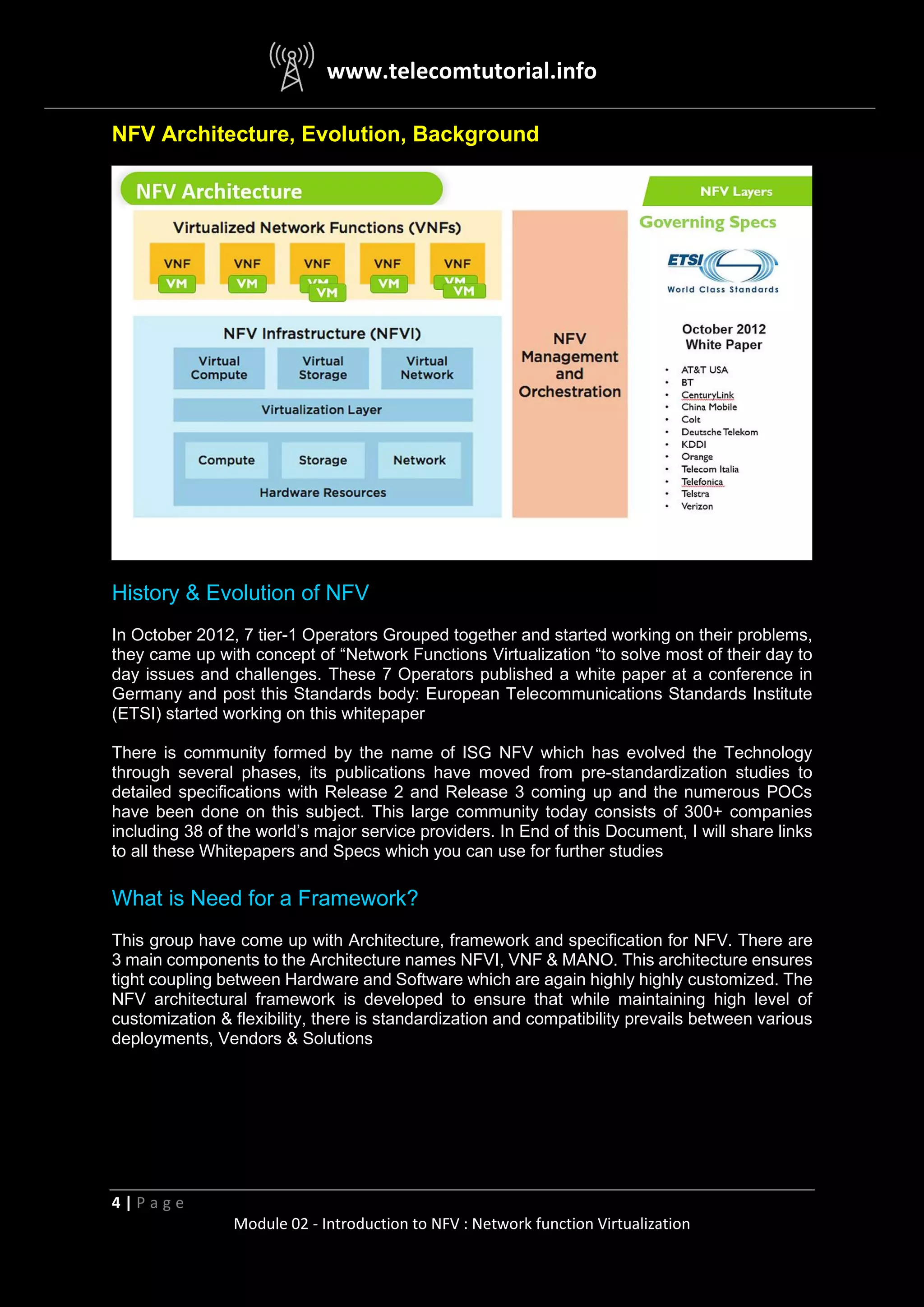 www.telecomtutorial.info
4 | P a g e
Module 02 - Introduction to NFV : Network function Virtualization
NFV Architecture, Evolution, Background
History & Evolution of NFV
In October 2012, 7 tier-1 Operators Grouped together and started working on their problems,
they came up with concept of “Network Functions Virtualization “to solve most of their day to
day issues and challenges. These 7 Operators published a white paper at a conference in
Germany and post this Standards body: European Telecommunications Standards Institute
(ETSI) started working on this whitepaper
There is community formed by the name of ISG NFV which has evolved the Technology
through several phases, its publications have moved from pre-standardization studies to
detailed specifications with Release 2 and Release 3 coming up and the numerous POCs
have been done on this subject. This large community today consists of 300+ companies
including 38 of the world’s major service providers. In End of this Document, I will share links
to all these Whitepapers and Specs which you can use for further studies
What is Need for a Framework?
This group have come up with Architecture, framework and specification for NFV. There are
3 main components to the Architecture names NFVI, VNF & MANO. This architecture ensures
tight coupling between Hardware and Software which are again highly highly customized. The
NFV architectural framework is developed to ensure that while maintaining high level of
customization & flexibility, there is standardization and compatibility prevails between various
deployments, Vendors & Solutions
 
