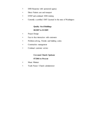 • EMS Response with sponsored agency
• Direct Patient care and transport
• OTEP and continued EMS training
• Currently a certified EMT Licensed in the state of Washington
Quality Steel Buildings
08/2007 to 01/2009
• Project Design
• Face to face interaction with customers
• Problem-solving, Permits and building codes
• Construction management
• Continual customer service
Covenant Church Spokane
07/2001 to Present
• Music Minister
• Youth Pastor / Church administrator
 