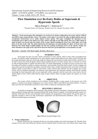 International Journal of Engineering Research and Development
eISSN : 2278-067X, pISSN : 2278-800X, www.ijerd.com
Volume 2, Issue 4 (July 2012), PP. 29-34

          Flow Simulation over Re-Entry Bodies at Supersonic &
                           Hypersonic Speeds
                                        Shiva Prasad U.1, Srinivas G.2
                    1,2
                      Manipal Institute of Technology, Manipal University, Manipal, Karnataka, INDIA.



Abstract— In the present paper, flow simulations are carried on two design configurations of re-entry vehicles, FIRE II
and OREX using commercial flow solvers. The purpose of the paper is to present the effect of flight attitude upon the
aerodynamic characteristics of an Apollo shaped re-entry capsule. This paper exemplifies the importance of the
aerodynamic forces effect on the motion of re-entry vehicle, especially at such high speeds, that even a slight change in
angle of attack can severely alter the activity of the re-entry capsule including the shock wave which plays such a big
factor in the fate of the craft. The study demonstrates the importance of understanding the effects of shock waves and
illustrates how small change in flight attitude can alter the resulting aerodynamic forces on the capsule. Finally, any
minor alteration to the shape of the craft will be discussed which have great implications on the dynamics of craft.

Keywords— Capsules, CFD, Mach number, Re-Entry, Shock waves.

                                             I.           INTRODUCTION
          In this paper, the type of re-entry vehicle considered is re-entry capsule, which re-enters earth’s atmosphere from
an orbit. The primary design consideration of re-entry capsules requires large spherical nose radius of their fore body that
gives high aerodynamic drag and a short body length for reducing the total structural weight and the ballistic coefficient [1].
In order to know more about the planets and the natural satellites present in our Solar system, there is a need for us to enter
an orbit around that planet or satellite and observe them. For better understanding, we might even have to send rovers onto
the surface of the planet or satellite to conduct experiments, and if possible, bring them back to Earth. For this to happen, the
space probe must pass through their atmosphere, reach the surface intact, conduct experiments there, travel back to Earth and
perform another re-entry phase in order to reach Earth’s surface with the data collected. For this to happen, the re-entry
vehicle must be designed accordingly and analysed using experimental and numerical methods which provide valuable
knowledge for future spacecrafts such as crew exploration vehicle, especially with the recent call to move back to the old
Apollo shaped re-entry vehicles rather than the usage of space shuttles. Hence, the paper explores the analysis on re-entry
capsules.

                                                  II.       OBJECTIVE
          The re-entry vehicle considered is a low Ballistic Coefficient (BC) re-entry capsule. In the present work, CFD
analysis is carried on two design configurations of re-entry vehicles, FIRE II and OREX using fluent software. A study is
taken up on the flow field features around the re-entry vehicle at supersonic and hypersonic speeds.

                                      III.              RE-ENTRY CAPSULES
           Aeroshells are designed to deliver payloads safely through a planetary atmosphere, protecting the payload from the
high aerodynamic heating and loads encountered during EDL (Entry Descent, Landing). An aeroshell generally consists of a
forebody which faces the flow and a backshell which completes the encapsulation of the payload. The specific shape of a
particular aeroshell is driven by EDL performance requirements and thermal/structural limitations. Here in fig. 1 two
different aeroshell shapes are presented.




                                             Fig.1 Different Aeroshell Shapes [8,9].

A. Design Configurations
         Ballistic probes have the advantage that they do not require guidance and control precautions [4]. Therefore these
concepts are less costly than lifting ones but they need low ballistic factors for direct entry. Low ballistic factor means large


                                                              29
 