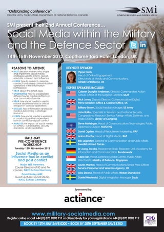 “Outstanding conference”
Director, Army Public Affairs, Department of National Defence, Canada



SMi present their 2nd Annual Conference…

Social Media within the Military
and the Defence Sector
14th-15th November 2012, Copthorne Tara Hotel, London, UK

   REASONS TO ATTEND:                             KEYNOTE SPEAKER:
   • MEET decision makers who shape                         Pippa Norris,
     and implement social media
     strategies used to inform, recruit,                    Head of Online Engagement,
     educate, connect and influence                         Directorate of Media and Communications,
   • LEARN how to research, prepare,                        Ministry of Defence, UK
     conduct and assess communication
     operations in the information
     battlespace                                  EXPERT SPEAKERS INCLUDE:
   • HEAR about the latest apps                             Colonel Douglas Anderson, Director, Commanders Action
   • UNDERSTAND how to incorporate
     different social media platforms in                    Group, Office of the Surgeon General, USAF
     your communication mix
                                                            Nick Jones, Deputy Director, Communications-Digital,
   • HEAR how social media is used in
     natural disasters and as a critical                    Prime Minister's Office & Cabinet Office, UK
     weapon in combat operations
   • DISCUSS how information and social                     Brittany Brown, Social Media Manager, US Army
     media is becoming a strategic
     resource                                               John Rollins, Specialist in Terrorism and National Security,
   • LEARN how social media is essential                    Congressional Research Service Foreign Affairs, Defense, and
     in conducting military operations                      Trade Division, Library of Congress
     both in conflict and post conflict
   • ANALYSE the impact of social media                     Steve Mehringer, Head of Communications Technologies, Public
     on OPSEC: vulnerabilities, security
     standards, and capabilities                            Diplomacy Division, NATO HQ
                                                            David Ogden, Head of Recruitment Marketing, RAF
                                                            Adam Proctor, Head of Digital Media, RAF
             HALF-DAY
         PRE-CONFERENCE                                     Erik Lagersten, Director of Communication and Public Affairs,
            WORKSHOP                                        Swedish Armed Forces
      Tuesday 13th November 2012                            Dr Joerg Jacobs, Researcher, Basic Research Unit, Academy for
                                                            Information and Communication, Bundeswehr
      Social Media as an
   influence tool in conflict                               Clara Tan, Head, Defence Media Centre, Public Affairs
        and post conflict                                   Directorate, Ministry of Defence, Singapore
          Major Will Kreemers,                              Laurie Manton, Head of Communications/Senior Press Officer,
      Course Director of IO and PA                          Service Personnel and Veterans Agency, UK
     courses, NATO School Germany
                                                            Alex Deane, Head of Public Affairs, Weber Shandwick
           David Bailey MBE,
      Guest Lecturer, Social Media,                         Daniel Westerstal, Digital Integration Manager, Saab
        NATO School Germany


                                                         Sponsored by:




                     www.military-socialmedia.com
Register online or call +44 (0) 870 9090 711 or alternatively fax your registration to +44 (0) 870 9090 712
              BOOK BY 13TH JULY SAVE £300 • BOOK BY 28TH SEPTEMBER SAVE £100
 