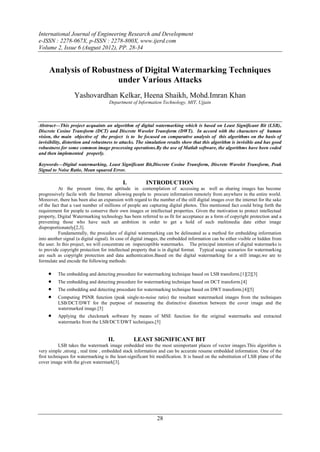 International Journal of Engineering Research and Development
e-ISSN : 2278-067X, p-ISSN : 2278-800X, www.ijerd.com
Volume 2, Issue 6 (August 2012), PP. 28-34


     Analysis of Robustness of Digital Watermarking Techniques
                       under Various Attacks
                  Yashovardhan Kelkar, Heena Shaikh, Mohd.Imran Khan
                                     Department of Information Technology, MIT, Ujjain



Abstract––This project acquaints an algorithm of digital watermarking which is based on Least Significant Bit (LSB),
Discrete Cosine Transform (DCT) and Discrete Wavelet Transform (DWT). In accord with the characters of human
vision, the main objective of the project is to be focused on comparative analysis of this algorithms on the basis of
invisibility, distortion and robustness to attacks. The simulation results show that this algorithm is invisible and has good
robustness for some common image processing operations.By the use of Matlab software, the algorithms have been coded
and then implemented properly.

Keywords––Digital watermarking, Least Significant Bit,Discrete Cosine Transform, Discrete Wavelet Transform, Peak
Signal to Noise Ratio, Mean squared Error.

                                            I.          INTRODUCTION
           At the present time, the aptitude in contemplation of accessing as well as sharing images has become
progressively facile with the Internet allowing people to procure information remotely from anywhere in the entire world.
Moreover, there has been also an expansion with regard to the number of the still digital images over the internet for the sake
of the fact that a vast number of millions of people are capturing digital photos. This mentioned fact could bring forth the
requirement for people to conserve their own images or intellectual properties. Given the motivation to protect intellectual
property, Digital Watermarking technology has been referred to as fit for acceptance as a form of copyright protection and a
preventing those who have such an ambition in order to get a hold of such multimedia date either image
disproportionately[2,3].
           Fundamentally, the procedure of digital watermarking can be delineated as a method for embedding information
into another signal (a digital signal). In case of digital images, the embedded information can be either visible or hidden from
the user. In this project, we will concentrate on imperceptible watermarks. The principal intention of digital watermarks is
to provide copyright protection for intellectual property that is in digital format. Typical usage scenarios for watermarking
are such as copyright protection and data authentication.Based on the digital watermarking for a still image,we are to
formulate and encode the following methods:

        The embedding and detecting procedure for watermarking technique based on LSB transform.[1][2][3]
          The embedding and detecting procedure for watermarking technique based on DCT transform.[4]
        The embedding and detecting procedure for watermarking technique based on DWT transform.[4][5]
          Computing PSNR function (peak single-to-noise ratio) the resultant watermarked images from the techniques
           LSB/DCT/DWT for the purpose of measuring the distinctive distortion between the cover image and the
           watermarked image.[5]
         Applying the checkmark software by means of MSE function for the original watermarks and extracted
           watermarks from the LSB/DCT/DWT techniques.[5]


                                    II.           LEAST SIGNIFICANT BIT
           LSB takes the watermark image embedded into the most unimportant places of vector images.This algorithm is
very simple ,strong , real time , embedded stack information and can be accurate resume embedded information. One of the
first techniques for watermarking is the least-significant bit modification. It is based on the substitution of LSB plane of the
cover image with the given watermark[3].




                                                              28
 