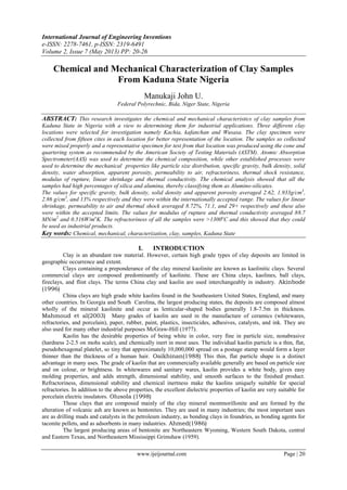 International Journal of Engineering Inventions
e-ISSN: 2278-7461, p-ISSN: 2319-6491
Volume 2, Issue 7 (May 2013) PP: 20-26
www.ijeijournal.com Page | 20
Chemical and Mechanical Characterization of Clay Samples
From Kaduna State Nigeria
Manukaji John U.
Federal Polyrechnic, Bida, Niger State, Nigeria
ABSTRACT: This research investigates the chemical and mechanical characteristics of clay samples from
Kaduna State in Nigeria with a view to determining them for industrial applications. Three different clay
locations were selected for investigation namely Kachia, kafanchan and Wusasa. The clay specimen were
collected from fifteen cites in each location for better representation of the location. The samples so collected
were mixed properly and a representative specimen for test from that location was produced using the cone and
quartering system as recommended by the American Society of Testing Materials (ASTM). Atomic Absorption
Spectrometer(AAS) was used to determine the chemical composition, while other established processes were
used to determine the mechanical properties like particle size distribution, specific gravity, bulk density, solid
density, water absorption, apparent porosity, permeability to air, refractoriness, thermal shock resistance,
modulus of rupture, linear shrinkage and thermal conductivity. The chemical analysis showed that all the
samples had high percentages of silica and alumina, thereby classifying them as Alumino-silicates.
The values for specific gravity, bulk density, solid density and apparent porosity averaged 2.62, 1.933g/cm3
,
2.86 g/cm3
, and 13% respectively and they were within the internationally accepted range. The values for linear
shrinkage, permeability to air and thermal shock averaged 8.72%, 71.1, and 29+ respectively and these also
were within the accepted limits. The values for modulus of rupture and thermal conductivity averaged 88.7
MN/m2
and 0.516W/mo
K. The refractoriness of all the samples were >1300o
C and this showed that they could
be used as industrial products.
Key words: Chemical, mechanical, characterization, clay, samples, Kaduna State
I. INTRODUCTION
Clay is an abundant raw material. However, certain high grade types of clay deposits are limited in
geographic occurrence and extent.
Clays containing a preponderance of the clay mineral kaolinite are known as kaolinitic clays. Several
commercial clays are composed predominantly of kaolinite. These are China clays, kaolines, ball clays,
fireclays, and flint clays. The terms China clay and kaolin are used interchangeably in industry. Akinbode
(1996)
China clays are high grade white kaolins found in the Southeastern United States, England, and many
other countries. In Georgia and South Carolina, the largest producing states, the deposits are composed almost
wholly of the mineral kaolinite and occur as lenticular-shaped bodies generally 1.8-7.5m in thickness.
Mahmoud et al(2003) Many grades of kaolin are used in the manufacture of ceramics (whitewares,
refractories, and porcelain), paper, rubber, paint, plastics, insecticides, adhesives, catalysts, and ink. They are
also used for many other industrial purposes McGraw-Hill (1977).
Kaolin has the desirable properties of being white in color, very fine in particle size, nonabrasive
(hardness 2-2.5 on mohs scale), and chemically inert in most uses. The individual kaolin particle is a thin, flat,
pseudohexagonal platelet, so tiny that approximately 10,000,000 spread on a postage stamp would form a layer
thinner than the thickness of a human hair. Oaikhinan(1988) This thin, flat particle shape is a distinct
advantage in many uses. The grade of kaolin that are commercially available generally are based on particle size
and on colour, or brightness. In whitewares and sanitary wares, kaolin provides a white body, gives easy
molding properties, and adds strength, dimensional stability, and smooth surfaces to the finished product.
Refractoriness, dimensional stability and chemical inertness make the kaolins uniquely suitable for special
refractories. In addition to the above properties, the excellent dielectric properties of kaolin are very suitable for
porcelain electric insulators. Olusola (1998)
Those clays that are composed mainly of the clay mineral montmorillonite and are formed by the
alteration of volcanic ash are known as bentonites. They are used in many industries; the most important uses
are as drilling muds and catalysts in the petroleum industry, as bonding clays in foundries, as bonding agents for
taconite pellets, and as adsorbents in many industries. Ahmed(1986)
The largest producing areas of bentonite are Northeastern Wyoming, Western South Dakota, central
and Eastern Texas, and Northeastern Mississippi Grimshaw (1959).
 