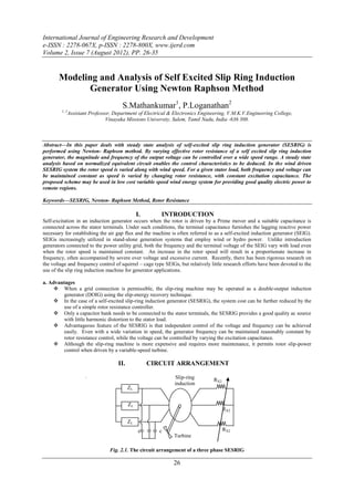 International Journal of Engineering Research and Development
e-ISSN : 2278-067X, p-ISSN : 2278-800X, www.ijerd.com
Volume 2, Issue 7 (August 2012), PP. 26-35


       Modeling and Analysis of Self Excited Slip Ring Induction
              Generator Using Newton Raphson Method
                                        S.Mathankumar1, P.Loganathan2
         1, 2
                Assistant Professor, Department of Electrical & Electronics Engineering, V.M.K.V.Engineering College,
                                 Vinayaka Missions University, Salem, Tamil Nadu, India -636 308.



Abstract––In this paper deals with steady state analysis of self-excited slip ring induction generator (SESRIG) is
performed using Newton- Raphson method. By varying effective rotor resistance of a self excited slip ring induction
generator, the magnitude and frequency of the output voltage can be controlled over a wide speed range. A steady state
analysis based on normalized equivalent circuit enables the control characteristics to be deduced. In the wind driven
SESRIG system the rotor speed is varied along with wind speed. For a given stator load, both frequency and voltage can
be maintained constant as speed is varied by changing rotor resistance, with constant excitation capacitance. The
proposed scheme may be used in low cost variable speed wind energy system for providing good quality electric power to
remote regions.

Keywords––SESRIG, Newton- Raphson Method, Rotor Resistance

                                                 I.       INTRODUCTION
Self-excitation in an induction generator occurs when the rotor is driven by a Prime mover and a suitable capacitance is
connected across the stator terminals. Under such conditions, the terminal capacitance furnishes the lagging reactive power
necessary for establishing the air gap flux and the machine is often referred to as a self-excited induction generator (SEIG).
SEIGs increasingly utilized in stand-alone generation systems that employ wind or hydro power. Unlike introduction
generators connected to the power utility grid, both the frequency and the terminal voltage of the SEIG vary with load even
when the rotor speed is maintained constant. An increase in the rotor speed will result in a proportionate increase in
frequency, often accompanied by severe over voltage and excessive current. Recently, there has been rigorous research on
the voltage and frequency control of squirrel – cage type SEIGs, but relatively little research efforts have been devoted to the
use of the slip ring induction machine for generator applications.

a. Advantages
      When a grid connection is permissible, the slip-ring machine may be operated as a double-output induction
         generator (DOIG) using the slip-energy recovery technique.
      In the case of a self-excited slip-ring induction generator (SESRIG), the system cost can be further reduced by the
         use of a simple rotor resistance controller.
      Only a capacitor bank needs to be connected to the stator terminals, the SESRIG provides a good quality ac source
         with little harmonic distortion to the stator load.
      Advantageous feature of the SESRIG is that independent control of the voltage and frequency can be achieved
         easily. Even with a wide variation in speed, the generator frequency can be maintained reasonably constant by
         rotor resistance control, while the voltage can be controlled by varying the excitation capacitance.
      Although the slip-ring machine is more expensive and requires more maintenance, it permits rotor slip-power
         control when driven by a variable-speed turbine.

                                      II.             CIRCUIT ARRANGEMENT
                        .                                       Slip-ring        RX2
                                                                induction
                                            ZL
                                                               machine
                                            ZL
                                                                                       RX2

                                            ZL
                                                 c       c                             RX2
                                                                Turbine

                                   Fig. 2.1. The circuit arrangement of a three phase SESRIG

                                                               26
 