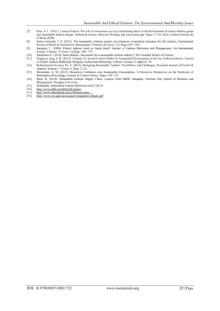 Sustainable And Ethical Fashion: The Environmental And Morality Issues
DOI: 10.9790/0837-20811722 www.iosrjournals.org 22 | Page
[7]. Finn, A. L. (2011). Luxury Fashion: The role of innovation as a key contributing factor in the development of luxury fashion goods
and sustainable fashion design. Fashion & Luxury: Between Heritage and Innovation (pp. Pages 11-18). Paris: Institut Francais de
la Mode (IFM).
[8]. Helen Goworek, T. F. (2012). The sustainable clothing market: an evaluation of potential strategies for UK retailers. International
Journal of Retail & Distribution Management, Volume: 40 (Issue: 12), Pages 935 - 955.
[9]. Joergens, C. (2006). Ethical fashion: myth or future trend? Journal of Fashion Marketing and Management: An International
Journal, Volume: 10 (Issue: 3), Page: 360 - 371.
[10]. Johansson, E. (2010). Slow fashion - the answer for a sustainable fashion industry? The Swedish School of Textiles.
[11]. Junghyun Jang, E. K. (2012). A Study of a Social Content Model for Sustainable Development in the Fast Fashion Industry. Journal
of Global Fashion Marketing: Bridging Fashion and Marketing, Volume 3 (Issue 2), pages 61-70.
[12]. Koskennurmi-Sivonen, M. A. (2013). Designing Sustainable Fashion: Possibilities and Challenges. Research Journal of Textile &
Apparel, Volume 17 (Issue 1), Page 13-22.
[13]. Moisander, A. M. (2012). Discursive Confusion over Sustainable Consumption: A Discursive Perspective on the Perplexity of
Marketplace Knowledge. Journal of Consum Policy, Pages: 105–125.
[14]. Shen, B. (2014). Sustainable Fashion Supply Chain: Lessons from H&M. Shanghai: Glorious Sun School of Business and
Management, Donghua University.
[15]. Wikipedia: Sustainable Fashion (Retrieved on 8.7.2015)
[16]. http://www.adili.com/EthicalFashion/
[17]. http://www.ethicaltrade.org/Z/lib/base/index.…
[18]. http://www.eco-gear.ca/ecogear-Comparative-Study.pdf
 