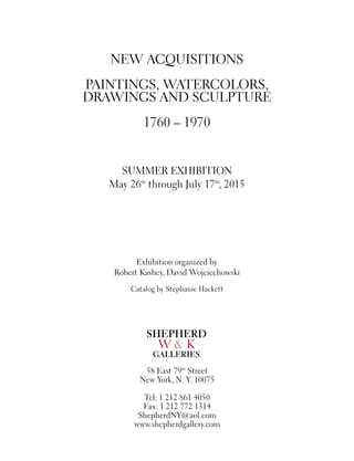 NEW ACQUISITIONS
PAINTINGS, WATERCOLORS,
DRAWINGS AND SCULPTURE
1760 – 1970
SUMMER EXHIBITION
May 26th
through July 17th
, 2015
Exhibition organized by
Robert Kashey, David Wojciechowski
Catalog by Stephanie Hackett
58 East 79th
Street
New York, N. Y. 10075
Tel: 1 212 861 4050
Fax: 1 212 772 1314
ShepherdNY@aol.com
www.shepherdgallery.com
SHEPHERD
W & K
GALLERIES
 