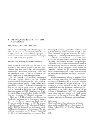 4 HETSCH, Gustav Friedrich 1788 – 1864
German School
ARCHITECTURAL FANTASY, 1824
Ink and gray wash on laid paper lined with laid paper. 13
5/16” x 16 7/8” (33.8 x 42.8 cm). Signed and dated at low-
er right: Hetsch/1824. On verso of lining paper: plan for
ceiling and dome in ink. Inscribed on verso of lining paper
at lower right: Hetsch, 1824 /g 20 998.
Ex-collection: Anthony Heil and Charles Posey.
Note: Gustav Friedrich Hetsch was one of the
architects who rebuilt Copenhagen as a neo-
Classical city after fires (1794), British bombard-
ments (1807), the state’s bankruptcy (1813), and
an agricultural crisis (1820) had devastated the
town. People lived in tents among the ruins.
In 1808 Frederik VI became king. He engaged
Christian Frederick Hansen as Chief Super-
intendent of all building in the entire country.
Hansen’s friend and student, Peder Malling, con-
vinced him to invite G. F. Hetsch, who studied in
Italy, to join their team of architects. Hetsch set-
tled in Denmark in 1815 and married Hansen’s
daughter Annette in 1823. After her early death,
he married her sister Caroline Amalie in 1827,
thus twice becoming C.F. Hansen’s son-in-law.
However, G. F. Hetsch did not need to rely on
family ties for his career in Copenhagen to take
off. In 1822 he was promoted Professor of
Perspective at the Academy, in 1829 he became
head of the newly created Technological College,
and by 1833 he designed his first major public
building, the Synagogue of Copenhagen. His sec-
ond big commission was St. Ansgar’s Cathedral
(1842). In his teaching position he reorganized the
training of architects, published textbooks and
pattern drawings, and found time enough to pro-
duce numerous designs for furniture and house-
hold goods, a Danish specialty to the present day.
Hetsch’s contribution to Danish neo-
Classicism was to introduce theories of the Berlin
architect Karl Friedrich Schinkel to Copenhagen.
Schinkel had moved away from strict imitations of
Greek buildings towards an inclusion of historical
connections. In his Synagogue Hetsch allowed for
“Oriental” columns and gilt ornaments, and some
of his clean unornamented facades are reminiscent
of Schinkel’s Bauakademie, an almost “modernist”
building.
The present drawing belongs to a group of fan-
tasy drawings, an echo of the fanciful designs of
monumental buildings Hetsch and his student
friends would execute at the Academy. These
dreams were never realized, but they set a high
standard of accuracy, knowledge, and perspective.
A drawing in the collection of the Academy
Library of Copenhagen (A 13 302) depicts the
same round structure, fronted by a Greek temple
near water, as the present drawing. The Library’s
drawing is incorporated in an even grander fantasy.
References:
Kjeld von Folsach, Fra nyclassicisme til histori-
cisme: arkitekten G. F. Hetsch (Kopenhagen: C.
Ejlers’ Forlag, 1988), p. 8 ill. of the related com-
position.
E.K.
 