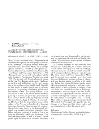 5 CANOVA, Antonio 1757 – 1822
Italian School
ALLEGORY OF THE ARTS: SCULPTURE,
PAINTING AND ARCHITECTURE, circa 1815
Oil on canvas, relined. 29 1/4” x 24 1/4” (74.3 x 61.6 cm)
Note: Within Antonio Canova’s larger oeuvre of
Neoclassical sculptures is a small group of (primari-
ly oil) paintings. This group includes Venus (pri-
vate collection), Alessandro, Apelle, and Campaspe
(private collection), Triumph of Faith (private col-
lection), Deposition (Correr Museum, Venice), The
Three Graces and Venus Dance Before Mars (1789)
(Possagno), and the present work, Allegory of the
Arts: Sculpture, Painting and Architecture, circa
1815. The present work depicts allegorical figures
of the Fine Arts, Painting at the center, Sculpture
on the left, and Architecture on the right, identi-
fied by the attributes of their field, which they hold
in their hands. A small Cupid stands in the fore-
ground of the painting “distributing gilded laurel
leaf crowns to the three young women.” This
description, as well as the certain attribution of the
painting to Canova, are given by Canova scholar
Gian Lorenzo Mellini in his catalogue raisonné of
the artist: Canova: Saggi di filologia e di ermeneuti-
ca. He states that the atmospheric mood in the
Allegory of the Arts can be found in all of Canova’s
paintings. Certainly, Canova’s sense of composi-
tion with the main figures in the foreground, who
stand in a unifying and stable triangular form
before a classical cityscape, is similar to that in his
painting Alessandro, Apelle, and Campaspe. This
sense of composition, as well as Canova’s use of
gentle light and sfumato to smoothly blend the
eye’s transitions from foreground to background,
and his application of saturated and bright color
reflect Canova’s interest in the stylistic attributes
of Venetian Renaissance art.
As Canova’s sculptures are well known for their
timeless and still quality, his sketches, which are
loosely drawn and expressive, and his paintings,
which are lively and colorful, are initially unexpect-
ed. A comparison between Canova’s wash drawing,
The Three Graces and Venus Dance Before Mars,
and the present work, painted twenty-five years
later, reveals Canova’s ultimate embrace of a looser
and more flexible stylistic sensibility in his paint-
ing. Rather than placing his figures in the frieze-
like composition of antiquity as with the earlier
Three Graces, Canova’s women in Allegory of the
Arts frolic in a sun-filled and breezy landscape.
Interestingly, Canova’s Allegory of the Arts is remi-
niscent of the large tapestry cartoons, created by
Canova’s contemporary Francisco Goya for Charles
III and Charles IV during the years 1775-1791.
Many of Goya’s large paintings, for example Blind
Man’s Bluff (1789), depict fêtes galantes that pay
homage to the Rococo in their subject matter and
use of pastel color, as does the present work.
Reference:
Gian Lorenzo Mellini, Canova: saggi di filologia e
di ermeneutica (Milan: Skira, 1999), ill. p. 9.
S.H.
 