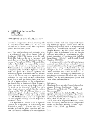 6 AGRICOLA, Carl Joseph Alois
1779 - 1852
Austrian School
FRANZ DUKE OF REICHSTADT, circa 1830
Mezzotint on wove paper. No watermark. Oval image: 3/8”
(9.5 mm). Plate size: 5 3/4” x 4 1/4” (14.6 x 10.8 cm). Sheet
size: 6 1/4” x 4 3/4” (15.9 x 12.1 cm). Artist’s signature in
graphite at bottom right: Agricola.
Note: This small steel-engraved mezzotint print
is a half-length portrait of Franz Duke of
Reichstadt (1811-1832), shortly before his early
death. The Duke was the son of Napoleon I and
Marie Louise of Austria. Carl Agricola, who
resided in Vienna from 1793 to 1852, painted the
Duke of Reichstadt. He engraved the present
work directly after his own drawing. Andreas
Andresen calls it the smallest intaglio print ever,
and certainly the smallest in Agricola’s body of
work. The portrait of the young Duke was
immensely popular within the elite and wealthy
circle of art lovers who were Agricola’s main
audience. So impressed was the Archduchess
Marie Louise, that she honored the artist with
the gift of a diamond ring. As the oval miniature
was intended to be incorporated into decorative
rings, pins, and buttons, uncut impressions of
the print are not commonly found. One such
intact impression was included in the auction
catalog for the 1907 sale of Prince Clemens von
Metternich’s print collection. Austria’s Foreign
Minister from 1809-48 and Chancellor from
1821-48, Metternich had also been responsible
for arranging the marriage between Napoleon I
and Marie Louise.
Carl Agricola was a painter as well as a prolific
engraver and lithographer. His draftsmanship was
described as “tender”, “delicate” and “soft”; the
intimate scale of the prints combined with the
great care Agricola used in the printmaking process
resulted in works that were exceptionally “pleas-
ing” to the eye. Agricola created prints after his
drawings and paintings as well as after paintings by
other artists, for example: Annibale Carracci,
Nicolas Poussin, Anton Raphael Mengs, and
Raphael. Also, Agricola’s own prints are recorded
as having been copied by contemporary and subse-
quent generations of Austrian artists, including
Ignaz Krepp (1801-1853) and Heinrich Joseph
Mansfeld (1785-1866).
It is important to note that although Agricola
does not seem to have been particularly experi-
mental within the media of engraving and lithog-
raphy, Franz Herzog von Reichstadt is the only
example in the artist’s oeuvre that incorporates the
“black manner” method or mezzotint. This
method involves “pricking [the] entire surface [of
the plate] with innumerable small holes that will
hold ink” and that will produce in the printed work
“soft, subtle gradations of tone.”
References:
Katalog der hervorragenden Kupferstichsammlung
aus dem Besitze des Staatskanzlers Fürsten
Clemens Lothar Metternich (Vienna: Gilhofer &
Ranschburg, 1907).
Andreas Andresen, Die deutschen Maler-Radierer
(peintres-graveurs) des neunzehnten Jahrhunderts,
nach ihren Leben und Werken (Leipzig: Alexander
Danz, 1878) Vol. IV, pp. 1-29.
Meyer, Julius et al., Allgemeines Künstler-Lexikon,
unter Mitwirkung der namhaftesten Fachgelehrten
des In- und Auslandes (Leipzig: Wilhelm Engel-
mann, 1872-1855) Vol. I, pp. 139-141.
S.H.
 