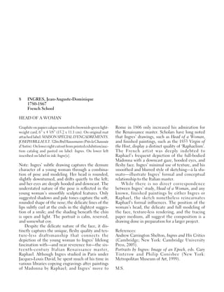 8 INGRES, Jean-Auguste-Dominique
1780-1867
French School
HEAD OF A WOMAN
Graphiteonpapiercalquemountedtobrownish-greenlight-
weight card, 6” x 4 3/8” (15.2 x 11.1 cm). On original mat
attached label: MAISON SPÉCIAL D’ENCADREMENTS.
JOSEPHBILLAULT.32bisBrdHaussmann(PrèslaChaussée
d’Antin).Onlowerrightcutoutfromprintedexhibition/auc-
tion catalog and pasted on label: Ingres. On lower left
inscribed on label in ink: Ingre[s].
Note: Ingres’ subtle drawing captures the demure
character of a young woman through a combina-
tion of pose and modeling. Her head is rounded,
slightly downturned, and drifts quietly to the left;
and her eyes are deeply hooded and downcast. The
understated nature of the pose is reflected in the
young woman’s smoothly sculpted features. Only
suggested shadows and pale tones capture the soft,
rounded shape of the nose; the delicate lines of the
lips subtly curl at the ends in the slightest sugges-
tion of a smile; and the shading beneath the chin
is open and light. The portrait is calm, reserved,
and somewhat coy.
Despite the delicate nature of the face, it dis-
tinctly captures the unique, fleshy quality and tex-
ture-less draftsmanship that connects the
depiction of the young woman to Ingres’ lifelong
fascination with—and near reverence for—the six-
teenth-century Italian Renaissance master,
Raphael. Although Ingres studied in Paris under
Jacques-Louis David, he spent much of his time in
various libraries copying engravings after paintings
of Madonna by Raphael; and Ingres’ move to
Rome in 1806 only increased his admiration for
the Renaissance master. Scholars have long noted
that Ingres’ drawings, such as Head of a Woman,
and finished paintings, such as the 1853 Virgin of
the Host, display a distinct quality of ‘Raphaelism’.
The French artist was deeply indebted to
Raphael’s frequent depiction of the full-bodied
Madonna with a downcast gaze, hooded eyes, and
fleshy face. Ingres’ minimal use of texture, and his
smoothed and blurred style of sketching—à la sfu-
mato—illustrate Ingres’ formal and conceptual
relationship to the Italian master.
While there is no direct correspondence
between Ingres’ study, Head of a Woman, and any
known, finished paintings by either Ingres or
Raphael, the sketch nonetheless reincarnates
Raphael’s formal influences. The position of the
woman’s head, the delicate and full modeling of
the face, texture-less rendering, and the tracing
paper medium, all suggest the composition is a
drawing done in preparation for a larger project.
References:
Andrew Carrington Shelton, Ingres and His Critics
(Cambridge; New York: Cambridge University
Press, 2005).
Portraits by Ingres: Image of an Epoch, eds. Gary
Tinterow and Philip Conisbee (New York:
Metropolitan Museum of Art, 1999).
M.S.
 