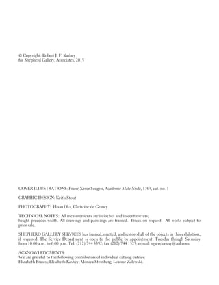 © Copyright: Robert J. F. Kashey
for Shepherd Gallery, Associates, 2015
COVER ILLUSTRATIONS: Franz-Xaver Seegen, Academic Male Nude, 1763, cat. no. 1
GRAPHIC DESIGN: Keith Stout
PHOTOGRAPHY: Hisao Oka, Christine de Grancy
TECHNICAL NOTES: All measurements are in inches and in centimeters;
height precedes width. All drawings and paintings are framed. Prices on request. All works subject to
prior sale.
SHEPHERD GALLERY SERVICES has framed, matted, and restored all of the objects in this exhibition,
if required. The Service Department is open to the public by appointment, Tuesday though Saturday
from 10:00 a.m. to 6:00 p.m. Tel: (212) 744 3392; fax (212) 744 1525; e-mail: sgservicesny@aol.com.
ACKNOWLEDGMENTS:
We are grateful to the following contributors of individual catalog entries:
Elizabeth Frasco; Elisabeth Kashey; Monica Steinberg; Leanne Zalewski.
 