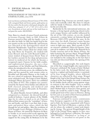 9 FAUVEAU, Félicie de 1801–1886
French School
WINGED KNIGHT OF THE VIGIL OF THE
ETERNAL FLAME, circa 1830
Lost-wax bronze cast by Jean-Honoré Gonon (1780–1850)
with variegated black and brown patina, gold patina on
the face and in the decorative relief panels along the side
of the base, red paint. 6” x 4” x 7 3/8” (15.2 x 10.1 x 18.8
cm). Escutcheon at front and rear of the tomb bears in
red paint the motto: SIC/DONEC.
Note: Born to a family of minor French aristocrats
in Livorno (Tuscany, Italy) in 1801, Félicie de
Fauveau moved to Paris with her family a year or
two after her birth. In 1808, her family lived in the
new quarter on the rue de Hauteville, and Fauveau
was educated at the distinguished school of
Henriette Mendelssohn. Typical for a female artist
of her time, little is know about her artistic train-
ing. Like Henry de Triquetti, she studied with
Louis Hersent and also with Bernard Gaillot, a
minor student of Jacques-Louis David. None of
her teachers account for her deep and precocious
interest in medieval art for which she became a
recognized expert. Famous for her bold, erudite,
and sophisticated character, she was a close
acquaintance of Ary Scheffer and Paul Delaroche,
whom she introduced to the art of sculpture.
At the age of twenty-seven, she exhibited at the
Salon and was praised by such renown critics as
Stendhal and Alexander Dumas as the leader of
the new school of modernity: Romanticism. Her
most celebrated work, The Lamp of Saint Michael,
Archangel (Musée du Louvre, Paris) was exhibited
at the Salon of 1832. This sculpture was commis-
sioned by the famous Swiss banker and collector of
both classical antiquity and medieval and
Renaissance art, James-Alexandre de Pourtales-
Gorgier (1776–1855).
An ardent Royalist, fervent Catholic, and often
categorized as a feminist, she dressed herself in
medieval fashions. A great admirer of the Middle
Ages for its values as much as its art, Fauveau
believed that women were the “custodians” of hero-
ism and loyalty, and that it was their duty to pro-
mote and protect these values, which she did
through her art and politics. After the revolution of
1830 brought Louis Philippe d’Orléans to the
throne of France, she joined the Duchesse de Berry
in Vendée in an unsuccessful revolt opposing the
new regime. As a consequence for her passionate
support for the young Duc de Bordeaux to be the
next Bourbon king, Fauveau was arrested, impris-
oned, and eventually exiled. She chose to relocate
with her family to Florence, where she would live
for the rest of her life.
Recherchée by the international aristocracy, she
became a living legend, producing almost-exclu-
sively unique bronzes and marbles influenced by
the art of the 14th century, an era she studied
extensively a century before art historian Bernard
Berenson (1865–1959) would do the same. In the
years since her death, Fauveau’s name became
obscure, but recent scholarship has brought her
career to light once again. Most recently in 2013,
an extensive exhibition, Félicie de Fauveau, l’ama-
zone de la sculpture, was held at the Historial de la
Vendée museum and at the Musée d’Orsay, the
latter featuring the present object, Winged Knight
of the Vigil of the Eternal Flame. The sculpture was
not included in the catalog due to the fact that it
was only just discovered before the opening of the
exhibition.
Described as a paperweight, this work depicts
one of the four winged knights also represented in
Fauveau’s celebrated The Lamp of Saint Michael.
In the latter work, the Archangel Michael, por-
trayed as a vigilant and fearful warrior, is surround-
ed by four winged knights, whose different
characters are reflected by their wings. Winged
Knight of the Vigil of the Eternal Flame features the
youngest of the four knights; his youth is indicated
by his chubby cheeks and his young sparrow wings,
in contrast to the other knights’ crow or swallow
wings. Both the present object and The Lamp of
Saint Michael date to Fauveau’s Paris period, just
before she would be exiled to Italy. Though she
would spend most of her career in Florence, during
her few years as an artist in Paris Fauveau produced
some of her most significant works.
Fauveau continued to receive commissions
from European supporters of the ancien régime,
and in Italy she became acquainted with Francis
Egerton, First Earl of Ellesmere, a patron of the
arts for whom she sculpted a major work depict-
ing St. George. The present Winged Knight of the
Vigil of the Eternal Flame appears to have once
belonged to Lord Egerton’s collection. His motto
“SIC DONEC,” translated as “as long as” or
“thus until,” is inscribed in red paint in the
 