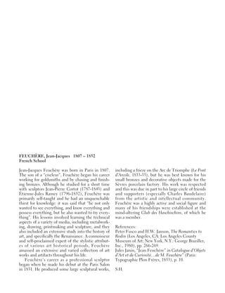 FEUCHÈRE, Jean-Jacques 1807 – 1852
French School
Jean-Jacques Feuchère was born in Paris in 1807.
The son of a “ciseleur”, Feuchère began his career
working for goldsmiths and by chasing and finish-
ing bronzes. Although he studied for a short time
with sculptors Jean-Pierre Cortot (1787-1843) and
Étienne-Jules Ramey (1796-1852), Feuchère was
primarily self-taught and he had an unquenchable
thirst for knowledge: it was said that “he not only
wanted to see everything, and know everything and
possess everything, but he also wanted to try every-
thing”. His lessons involved learning the technical
aspects of a variety of media, including metalwork-
ing, drawing, printmaking and sculpture, and they
also included an extensive study into the history of
art, and specifically the Renaissance. A connoisseur
and self-proclaimed expert of the stylistic attribut-
es of various art historical periods, Feuchère
amassed an extensive and varied collection of art
works and artifacts throughout his life.
Feuchère’s career as a professional sculptor
began when he made his debut at the Paris Salon
in 1831. He produced some large sculptural works,
including a frieze on the Arc de Triomphe (Le Pont
d’Arcole, 1833-35), but he was best known for his
small bronzes and decorative objects made for the
Sèvres porcelain factory. His work was respected
and this was due in part to his large circle of friends
and supporters (especially Charles Baudelaire)
from the artistic and intellectual community.
Feuchère was a highly active and social figure and
many of his friendships were established at the
mind-altering Club des Haschischins, of which he
was a member.
References:
Peter Fusco and H.W. Janson, The Romantics to
Rodin (Los Angeles, CA: Los Angeles County
Museum of Art; New York, N.Y.: George Braziller,
Inc., 1980), pp. 266-269.
Jules Janin, “Jean Feuchère” in Catalogue d’Objets
d’Art et de Curiosité…de M. Feuchère” (Paris:
Typographie Plon Frères, 1853), p. 10.
S.H.
 