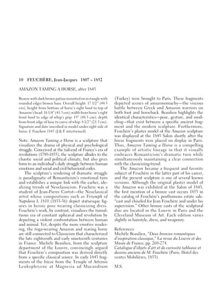 10 FEUCHÈRE, Jean-Jacques 1807 – 1852
AMAZON TAMING A HORSE, after 1843
Bronze with dark brown patina mounted on rectangle with
rounded edges bronze base. Overall height: 17 1/2” (44.5
cm); height from bottom of horse’s right hoof to top of
Amazon’s head: 16 1/4” (41.3 cm); width from horse’s right
front hoof to edge of whip’s grip: 19” (48.3 cm); depth
from front edge of base to curve of whip: 8 1/2” (21.5 cm).
Signature and date inscribed in model under right side of
horse: J. Feuchere 1843 (J & F intertwined).
Note: Amazon Taming a Horse is a sculpture that
visualizes the drama of physical and psychological
struggle. Conceived at the tail-end of France’s era of
revolutions (1789-1855), the sculpture alludes to the
chaotic social and political climate, but also gives
form to an individual’s daily struggle between human
emotions and social and civil behavioral codes.
The sculpture’s rendering of dramatic struggle
is paradigmatic of Romanticism’s emotional turn
and establishes a unique link with the earlier, ide-
alizing trends of Neoclassicism. Feuchère was a
student of Jean-Pierre Cortot—the Neoclassical
artist whose compositions such as Triumph of
Napoleon I, 1810 (1833-36) depict statuesque fig-
ures in heroic pose wearing classicizing dress.
Feuchère’s work, by contrast, visualizes the tumul-
tuous era of constant upheaval and revolution by
depicting a violent confrontation between human
and animal. Yet, despite the more emotive render-
ing, the toga-wearing Amazon and rearing horse
are still connected to Classicism that characterized
the late eighteenth and early nineteenth centuries
in France. Michèle Beaulieu, from the sculpture
department of the Louvre, convincingly argued
that Feuchère’s composition was derived directly
from a specific classical source. In early 1843 frag-
ments of the frieze from the Temple of Artemis
Leukophryene at Magnesia ad Maeandrum
(Turkey) were brought to Paris. These fragments
depicted scenes of amazonomachy—the viscous
battle between Greek and Amazon warriors on
both foot and horseback. Beaulieu highlights the
identical characteristics—pose, gesture, and mod-
eling—that exist between a specific ancient frag-
ment and the modern sculpture. Furthermore,
Feuchère’s plaster model of the Amazon sculpture
was displayed at the 1843 Salon shortly after the
frieze fragments were placed on display in Paris.
Thus, Amazon Taming a Horse is a compelling
example of artistic lineage in that it visually
embraces Romanticism’s dramatic turn while
simultaneously maintaining a clear connection
with the classicizing-trend.
The Amazon became a frequent and favorite
subject of Feuchère in the latter part of his career,
and the present sculpture is one of several known
versions. Although the original plaster model of
the Amazon was exhibited at the Salon of 1843,
the first mention of a bronze cast occurs 1853 in
the catalog of Feuchère’s posthumous estate sale:
“cast and chiseled for Jean Feuchère and under his
supervision.” Other bronze casts of the sculptural
duo are located in the Louvre in Paris and the
Cleveland Museum of Art. Each edition varies
slightly in hairstyle, dress, and weaponry.
References:
Michèle Beaulieu, “Deux bronzes romantiques
d’inspiration classique,” La revue du Louvre et des
Musée de France, pp. 269-274.
Catalogue d’objets d’art et de curiosité tableaux et
dessins anciens de M. Feuchère (Paris: Hotel des
ventes Mobilières, 1853).
M.S.
 
