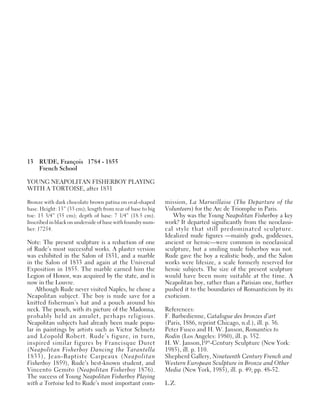 13 RUDE, François 1784 - 1855
French School
YOUNG NEAPOLITAN FISHERBOY PLAYING
WITH A TORTOISE, after 1831
Bronze with dark chocolate brown patina on oval-shaped
base. Height: 13” (33 cm); length from rear of base to big
toe: 13 3/4” (35 cm); depth of base: 7 1/4” (18.5 cm).
Inscribed in black on underside of base with foundry num-
ber: 17254.
Note: The present sculpture is a reduction of one
of Rude’s most successful works. A plaster version
was exhibited in the Salon of 1831, and a marble
in the Salon of 1833 and again at the Universal
Exposition in 1855. The marble earned him the
Legion of Honor, was acquired by the state, and is
now in the Louvre.
Although Rude never visited Naples, he chose a
Neapolitan subject. The boy is nude save for a
knitted fisherman’s hat and a pouch around his
neck. The pouch, with its picture of the Madonna,
probably held an amulet, perhaps religious.
Neapolitan subjects had already been made popu-
lar in paintings by artists such as Victor Schnetz
and Léopold Robert. Rude’s figure, in turn,
inspired similar figures by Francisque Duret
(Neapolitan Fisherboy Dancing the Tarantella
1833), Jean-Baptiste Carpeaux (Neapolitan
Fisherboy 1859), Rude’s best-known student, and
Vincento Gemito (Neapolitan Fisherboy 1876).
The success of Young Neapolitan Fisherboy Playing
with a Tortoise led to Rude’s most important com-
mission, La Marseillaise (The Departure of the
Volunteers) for the Arc de Triomphe in Paris.
Why was the Young Neapolitan Fisherboy a key
work? It departed significantly from the neoclassi-
cal style that still predominated sculpture.
Idealized nude figures —mainly gods, goddesses,
ancient or heroic—were common in neoclassical
sculpture, but a smiling nude fisherboy was not.
Rude gave the boy a realistic body, and the Salon
works were lifesize, a scale formerly reserved for
heroic subjects. The size of the present sculpture
would have been more suitable at the time. A
Neapolitan boy, rather than a Parisian one, further
pushed it to the boundaries of Romanticism by its
exoticism.
References:
F. Barbedienne, Catalogue des bronzes d’art
(Paris, 1886, reprint Chicago, n.d.), ill. p. 36.
Peter Fusco and H. W. Janson, Romantics to
Rodin (Los Angeles: 1980), ill. p. 352.
H. W. Janson,19th
-Century Sculpture (New York:
1985), ill. p. 110.
Shepherd Gallery, Nineteenth Century French and
Western European Sculpture in Bronze and Other
Media (New York, 1985), ill. p. 49; pp. 48-52.
L.Z.
 