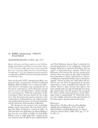 14 BARYE, Antoine-Louis 1796-1875
French School
ARAB RIDER KILLING A LION, after 1855
Bronze with green and brown patina on oval self-base.
Height, from bottom of self-base to top of rider’s lance:
15 1/2” (39.4 cm); width, from horse’s tail to front left
foot: 14.5” (36.8 cm); depth, from lion’s front left foot to
his right hip: 6” (15.2 cm). Signature incised in model at
rearrightofbase:BARYE.Remnantofindecipherablelabel
on underside of base.
Note: In the early 1830’s, Antoine-Louis Barye was
honored with a commission of Prince Ferdinand
Philippe, Duke of Orléans, for a “surtout de table.”
This massive centerpiece was considered one of
the finest masterpieces of the Romantic period
and its success cemented Barye’s status amongst
his contemporaries. With the realization of the
centerpiece, Barye became known for his sculp-
tures that demonstrated equal sensitivity to the
emotionalism of Romanticism, the subject matter
and mathematical precision of Classical antiquity,
and the directness and immediacy of Realism.
The design for the present work, Arab Rider
Killing a Lion, derives from The Lion Hunt (1837),
from the Duke of Orléans’s “surtout de table.” In
The Lion Hunt, two Arab riders are shown battling a
lion who has just killed a buffalo. In Arab Rider
Killing a Lion, a single Arab rider is shown at the
very moment when he kills his prey. Michel Poletti
and Alain Richarme discuss Barye’s penchant for
incorporating lions in his sculptures, which led
Eugène Delacroix to comment that Barye “had no
equal” in depicting these animals. Poletti and
Richarme also discuss the stylistic progression
between these two works. In the earlier Lion Hunt,
the composition is “dense” and feels heavy. There is
a rolling mass of powerful bodies, faces contorted in
anguish. Victory by these two Arab riders will nei-
ther be easy nor will it be guaranteed. In the later
work, there is a more controlled and “ethereal” sen-
sibility. There is space between the figures; the
horse and the rider rear upward while the lion strug-
gles, pinned down onto the ground. The rearing of
the horse and the downward thrust of the rider’s
spear create a compositional “X” which both serves
to create stability and to focus the quiet intensity of
the scene upon a specific moment and action.
References:
Stuart Pivar, The Barye Bronzes (Woodbridge,
Suffolk: Baron Publishing, 1974), p.61 (ill.).
Michel Poletti and Alain Richarme, A.L. Barye:
Artiste et Artisan (Paris: UDB, 1992), pp. 5-7, 14,
18 (ill.), 19.
S.H.
 
