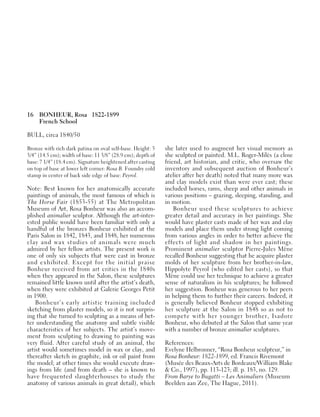 16 BONHEUR, Rosa 1822-1899
French School
BULL, circa 1840/50
Bronze with rich dark patina on oval self-base. Height: 5
3/4” (14.5 cm); width of base: 11 3/8” (28.9 cm); depth of
base: 7 1/4” (18.4 cm). Signature heightened after casting
on top of base at lower left corner: Rosa B. Foundry cold
stamp in center of back side edge of base: Peyrol.
Note: Best known for her anatomically accurate
paintings of animals, the most famous of which is
The Horse Fair (1853-55) at The Metropolitan
Museum of Art, Rosa Bonheur was also an accom-
plished animalier sculptor. Although the art-inter-
ested public would have been familiar with only a
handful of the bronzes Bonheur exhibited at the
Paris Salon in 1842, 1843, and 1848, her numerous
clay and wax studies of animals were much
admired by her fellow artists. The present work is
one of only six subjects that were cast in bronze
and exhibited. Except for the initial praise
Bonheur received from art critics in the 1840s
when they appeared in the Salon, these sculptures
remained little known until after the artist’s death,
when they were exhibited at Galerie Georges Petit
in 1900.
Bonheur’s early artistic training included
sketching from plaster models, so it is not surpris-
ing that she turned to sculpting as a means of bet-
ter understanding the anatomy and subtle visible
characteristics of her subjects. The artist’s move-
ment from sculpting to drawing to painting was
very fluid. After careful study of an animal, the
artist would sometimes model in wax or clay, and
thereafter sketch in graphite, ink or oil paint from
the model; at other times she would execute draw-
ings from life (and from death – she is known to
have frequented slaughterhouses to study the
anatomy of various animals in great detail), which
she later used to augment her visual memory as
she sculpted or painted. M.L. Roger-Milès (a close
friend, art historian, and critic, who oversaw the
inventory and subsequent auction of Bonheur’s
atelier after her death) noted that many more wax
and clay models exist than were ever cast; these
included horses, rams, sheep and other animals in
various positions – grazing, sleeping, standing, and
in motion.
Bonheur used these sculptures to achieve
greater detail and accuracy in her paintings. She
would have plaster casts made of her wax and clay
models and place them under strong light coming
from various angles in order to better achieve the
effects of light and shadow in her paintings.
Prominent animalier sculptor Pierre-Jules Mène
recalled Bonheur suggesting that he acquire plaster
molds of her sculpture from her brother-in-law,
Hippolyte Peyrol (who edited her casts), so that
Mène could use her technique to achieve a greater
sense of naturalism in his sculptures; he followed
her suggestion. Bonheur was generous to her peers
in helping them to further their careers. Indeed, it
is generally believed Bonheur stopped exhibiting
her sculpture at the Salon in 1848 so as not to
compete with her younger brother, Isadore
Bonheur, who debuted at the Salon that same year
with a number of bronze animalier sculptures.
References:
Evelyne Helbronner, “Rosa Bonheur sculpteur,” in
Rosa Bonheur: 1822-1899, ed. Francis Rivemont
(Musée des Beaux-Arts de Bordeaux/William Blake
& Co., 1997), pp. 113-123; ill. p. 183, no. 129.
From Barye to Bugatti – Les Animaliers (Museum
Beelden aan Zee, The Hague, 2011).
 