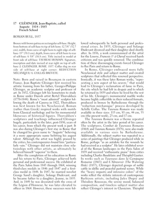 17 CLÉSINGER, Jean-Baptiste, called
Auguste 1814 - 1883
French School
ROMAN BULL, 1857
Bronze with brown patina on rectangular self-base. Height,
from bottom of self-base to tip of left horn: 12 7/8” (32.7
cm); width, from curve of right horn to right edge of self-
base: 15” (38.1 cm); depth, from curve of left horn to rear
of self-base: 6 5/8” (16.8 cm). Title incised in model at
front side of self-base: TAUREAU-ROMAIN. Signature,
inscription and date incised at rear right on top of self-
base: J. CLESINGER. ROME. 1857. Collas slug on rear
side of self-base at right corner: REDUCTION
MÉCANIQUE/ A. COLLAS/ BREVETE.
Note: Born and raised in Besançon in eastern
France, Jean Baptiste Clésinger first received his
artistic training from his father, Georges-Philippe
Clésinger, an academic sculptor and professor of
art. In 1832, Clésinger left his hometown to study
in Rome under Danish artist Bertel Thorvaldsen
(1770-1844). Rome’s “most admired” sculptor fol-
lowing the death of Canova in 1822, Thorvaldsen
was best known for his Neoclassical, Roman
(rather than Greek) inspired works with motifs
from Classical mythology and for his monumental
likenesses of historical figures. Thorvaldsen’s
sculptures and teachings influenced Clésinger
hugely, particularly in the later, post-1856, years of
his career, from which the present work is part. It
was also during Clésinger’s first stay in Rome that
he changed his given name to “Auguste” believing
it a more appropriate name befitting his august
talent. Although the artist was highly praised by
the critics, his contemporaries found him “particu-
larly vain.” Clésinger did not maintain close rela-
tionships with other artists, as ultimately he
believed himself “superior” to them.
After the completion of his education in Rome
and his return to Paris, Clésinger achieved both
personal and professional success. He exhibited at
the Paris Salon from 1843 through 1864, winning
third-class medals in 1846 and 1847 and a first-
class medal in 1848. In 1847, he married novelist
George Sand’s daughter, Solange Dudevant, and
he became father to a daughter, Jeanne, in 1855.
And, in 1849 he was decorated with the cross of
the Légion d’Honneur; he was later elevated to
officer in 1864. However, these successes were fol-
lowed subsequently by both personal and profes-
sional crises. In 1855, Clésinger and Solange
Dudevant divorced and their daughter died shortly
after. In 1856, a work commissioned of the artist
for the Louvre, Francois 1er
à Cheval received harsh
criticism and was quickly removed. The combina-
tion of these discouraging events forced Clésinger
to flee Paris and return to Rome.
In Rome, Clésinger embraced more fully
Neoclassical style and subject matter and created
sculptures that reflected this renewed perspective.
Ironically, it was these later Roman works, “repre-
senting a new aspect of his oeuvre,” that would
lead to Clésinger’s reclamation of fame in Paris,
the city which he had left in despair and to which
he returned in 1859 and where he lived for the rest
of his life. Clesinger’s monumental marble works
became highly collectible in their reduced formats,
produced in bronze by Barbedienne through the
“reduction méchanique” process developed by
Achille Collas. The Taureau Romain was made
available in three sizes: 115 cm, 85 cm, 44 cm, 33
cm (the present work), 23 cm, and 17 cm.
The Taureau Romain was a theme repeated
often by the artist in the later period of his career.
The sculptures, Combat de Taureaux Romains
(1864) and Taureau Romain (1878), were also made
available in various sizes by Barbedienne.
Additionally, the subject matter was repeated in a
series of paintings that Clésinger produced while in
Rome, perhaps “as an antidote for the wounds he
had received as a sculptor”. He later exhibited sever-
al of the Roman landscapes in the Paris Salon of
1859 and received “enthusiastic praise” from critics
including Charles Baudelaire and Théophil Gautier.
In works such as Taureaux dans la Campagne
Romaine (1863) and L’Abreuvoir (The Watering
Hole) (1857), Clésinger depicted groups of noble
cattle in idyllic and peaceful pastoral scenes. While
the “heavy impasto and intensive colors” of the
works reflect the stylistic interests of contemporary
Barbizon artists, including Jules Dupré and
Théodore Rousseau, the serene mood, balanced
composition, and timeless subject matter also
reflect Clésinger’s interest in Classicism. Théophil
 
