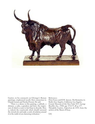 Gautier, in his comments on Clésinger’s Roman
paintings, emphasized mostly their connection to
Claude Lorrain and Nicolas Poussin. He said:
“There is a silence in this painting, a solitude, a
distance, a calm, a grandeur and force, the impres-
sion of which is easier to feel than to describe. Here
is, indeed, the countryside which should surround
the eternal city and make a circle of isolation around
it in the midst of our clamoring civilization.”
References:
Peter Fusco and H.W. Janson, The Romantics to
Rodin (Los Angeles, California: Los Angeles
County Museum of Art; New York, N.Y.: George
Braziller, Inc., 1980), pp. 174-175, ill. p. 177.
Théophile Gautier, Exposition de 1859, from the
archive of the Musée d’Orsay.
S.H.
 