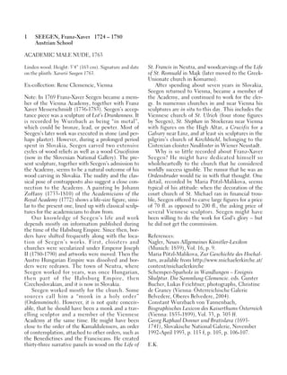 1 SEEGEN, Franz-Xaver 1724 – 1780
Austrian School
ACADEMIC MALE NUDE, 1763
Linden wood. Height: 5’4” (163 cm). Signature and date
on the plinth: Xaverii Seegen 1763.
Ex-collection: Rene Clemencic, Vienna
Note: In 1769 Franz-Xaver Seegen became a mem-
ber of the Vienna Academy, together with Franz
Xaver Messerschmidt (1736-1783). Seegen’s accep-
tance piece was a sculpture of Lot’s Drunkenness. It
is recorded by Wurzbach as being “in metal”,
which could be bronze, lead, or pewter. Most of
Seegen’s later work was executed in stone (and per-
haps plaster). However, during a prolonged period
spent in Slovakia, Seegen carved two extensive
cycles of wood reliefs as well as a wood Crucifixion
(now in the Slovenian National Gallery). The pre-
sent sculpture, together with Seegen’s admission to
the Academy, seems to be a natural outcome of his
wood carving in Slovakia. The nudity and the clas-
sical pose of contrapposto also suggest a close con-
nection to the Academy. A painting by Johann
Zoffany (1733-1810) of the Academicians of the
Royal Academy (1772) shows a life-size figure, simi-
lar to the present one, lined up with classical sculp-
tures for the academicians to draw from.
Our knowledge of Seegen’s life and work
depends mostly on information published during
the time of the Habsburg Empire. Since then, bor-
ders have shifted frequently along with the loca-
tion of Seegen’s works. First, cloisters and
churches were secularized under Emperor Joseph
II (1780-1790) and artworks were moved. Then the
Austro Hungarian Empire was dissolved and bor-
ders were redrawn. The town of Neutra, where
Seegen worked for years, was once Hungarian,
then part of the Habsburg Empire, then
Czechoslovakian, and it is now in Slovakia.
Seegen worked mostly for the church. Some
sources call him a “monk in a holy order”
(Ordensmönch). However, it is not quite conceiv-
able, that he should have been a monk and a trav-
elling sculptor and a member of the Viennese
Academy at the same time. He might have been
close to the order of the Kamaldulensers, an order
of contemplation, attached to other orders, such as
the Benedictines and the Franciscans. He created
thirty-three narrative panels in wood on the Life of
St. Francis in Neutra, and woodcarvings of the Life
of St. Romuald in Majk (later moved to the Greek-
Unionate church in Komarno).
After spending about seven years in Slovakia,
Seegen returned to Vienna, became a member of
the Academy, and continued to work for the cler-
gy. In numerous churches in and near Vienna his
sculptures are in situ to this day. This includes the
Viennese church of St. Ulrich (four stone figures
by Seegen), St. Stephan in Stockerau near Vienna
with figures on the High Altar, a Crucifix for a
Calvary near Linz, and at least six sculptures in the
pilgrim’s church of Kirchbüchl, belonging to the
Cistercian cloister Neukloster in Wiener Neustadt.
Why is so little recorded about Franz-Xaver
Seegen? He might have dedicated himself so
wholeheartedly to the church that he considered
worldly success ignoble. The rumor that he was an
Ordensbruder would tie in with that thought. One
detail, recorded by Maria Pötzl-Malikova, seems
typical of his attitude: when the decoration of the
court church of St. Michael ran in financial trou-
ble, Seegen offered to carve large figures for a price
of 70 fl. as opposed to 200 fl., the asking price of
several Viennese sculptors. Seegen might have
been willing to do the work for God’s glory – but
he did not get the commission.
References:
Nagler, Neues Allgemeines Künstler-Lexikon
(Munich: 1859), Vol. 16, p. 9.
Maria Pötzl-Malikova, Zur Geschichte des Hochal-
tars, available from http://www.michaelerkirche.at/
content/michaelerkirche
Schemper-Sparholz in Wandlungen – Ereignis
Skulptur. Die Sammlung Clemencic. eds. Gunter
Bucher, Lukas Feichtner; photographs, Christine
de Grancy (Vienna: Österreichische Galerie
Belvedere, Oberes Belvedere, 2004).
Constant Wurzbach von Tannenbach,
Biographisches Lexicon des Kaiserthums Österreich
(Vienna: 1855-1899), Vol. 33, p. 305 ff.
Georg Raphael Donner und Bratislava (1693-
1741), Slovakische National Galerie, November
1992-April 1993, p. 115 f, p. 105, p. 106-107.
E.K.
 