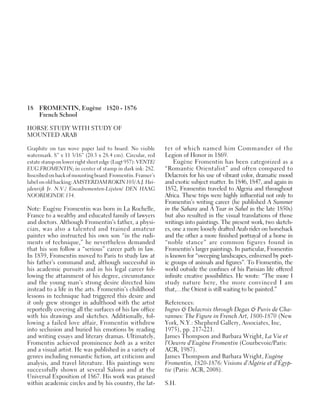 18 FROMENTIN, Eugène 1820 - 1876
French School
HORSE STUDY WITH STUDY OF
MOUNTED ARAB
Graphite on tan wove paper laid to board. No visible
watermark. 8” x 11 3/16” (20.3 x 28.4 cm). Circular, red
estate stamp on lower right sheet edge (Lugt 957): VENTE/
EUG.FROMENTIN; in center of stamp in dark ink: 282.
Inscribedon back of mounting board: Fromentin. Framer’s
label on old backing: AMSTERDAM ROKIN 105/ A.J. Hei-
jdenrijk Jr. N.V./ Encadrementen-Lijsten/ DEN HAAG
NOORDEINDE 134.
Note: Eugène Fromentin was born in La Rochelle,
France to a wealthy and educated family of lawyers
and doctors. Although Fromentin’s father, a physi-
cian, was also a talented and trained amateur
painter who instructed his own son “in the rudi-
ments of technique,” he nevertheless demanded
that his son follow a “serious” career path in law.
In 1839, Fromentin moved to Paris to study law at
his father’s command and, although successful in
his academic pursuits and in his legal career fol-
lowing the attainment of his degree, circumstance
and the young man’s strong desire directed him
instead to a life in the arts. Fromentin’s childhood
lessons in technique had triggered this desire and
it only grew stronger in adulthood with the artist
reportedly covering all the surfaces of his law office
with his drawings and sketches. Additionally, fol-
lowing a failed love affair, Fromentin withdrew
into seclusion and buried his emotions by reading
and writing essays and literary dramas. Ultimately,
Fromentin achieved prominence both as a writer
and a visual artist. He was published in a variety of
genres including romantic fiction, art criticism and
analysis, and travel literature. His paintings were
successfully shown at several Salons and at the
Universal Exposition of 1867. His work was praised
within academic circles and by his country, the lat-
ter of which named him Commander of the
Legion of Honor in 1869.
Eugène Fromentin has been categorized as a
“Romantic Orientalist” and often compared to
Delacroix for his use of vibrant color, dramatic mood
and exotic subject matter. In 1846, 1847, and again in
1852, Fromentin traveled to Algeria and throughout
Africa. These trips were highly influential not only to
Fromentin’s writing career (he published A Summer
in the Sahara and A Year in Sahel in the late 1850s)
but also resulted in the visual translations of those
writings into paintings. The present work, two sketch-
es, one a more loosely drafted Arab rider on horseback
and the other a more finished portrayal of a horse in
“noble stance” are common figures found in
Fromentin’s larger paintings. In particular, Fromentin
is known for “sweeping landscapes, enlivened by poet-
ic groups of animals and figures”. To Fromentin, the
world outside the confines of his Parisian life offered
infinite creative possibilities. He wrote: “The more I
study nature here, the more convinced I am
that,…the Orient is still waiting to be painted.”
References:
Ingres & Delacroix through Degas & Puvis de Cha-
vannes: The Figure in French Art, 1800-1870 (New
York, N.Y.: Shepherd Gallery, Associates, Inc,
1975), pp. 217-221.
James Thompson and Barbara Wright, La Vie et
l’Oeuvre d’Eugène Fromentin (Courbevoie/Paris:
ACR, 1987).
James Thompson and Barbara Wright, Eugène
Fromentin, 1820-1876: Visions d’Algérie et d’Égyp-
tie (Paris: ACR, 2008).
S.H.
 