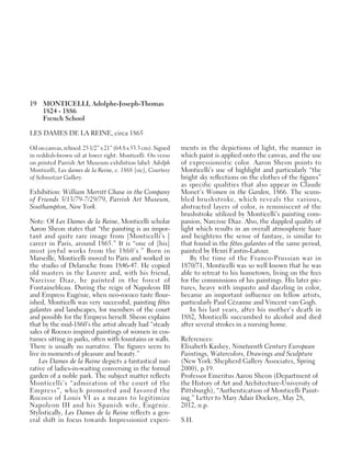 19 MONTICELLI, Adolphe-Joseph-Thomas
1824 - 1886
French School
LES DAMES DE LA REINE, circa 1865
Oiloncanvas,relined.251/2”x21”(64.8x53.3cm).Signed
in reddish-brown oil at lower right: Monticelli. On verso
on printed Parrish Art Museum exhibition label: Adolph
Monticelli, Les dames de la Reine, c. 1868 [sic], Courtesy
of Schweitzer Gallery.
Exhibition: William Merritt Chase in the Company
of Friends 5/13/79-7/29/79, Parrish Art Museum,
Southampton, New York.
Note: Of Les Dames de la Reine, Monticelli scholar
Aaron Sheon states that “the painting is an impor-
tant and quite rare image from [Monticelli’s ]
career in Paris, around 1865.” It is “one of [his]
most joyful works from the 1860’s.” Born in
Marseille, Monticelli moved to Paris and worked in
the studio of Delaroche from 1846-47. He copied
old masters in the Louvre and, with his friend,
Narcisse Diaz, he painted in the forest of
Fontainebleau. During the reign of Napoleon III
and Empress Eugénie, when neo-rococo taste flour-
ished, Monticelli was very successful, painting fêtes
galantes and landscapes, for members of the court
and possibly for the Empress herself. Sheon explains
that by the mid-1860’s the artist already had “steady
sales of Rococo inspired paintings of women in cos-
tumes sitting in parks, often with fountains or walls.
There is usually no narrative. The figures seem to
live in moments of pleasure and beauty.”
Les Dames de la Reine depicts a fantastical nar-
rative of ladies-in-waiting conversing in the formal
garden of a noble park. The subject matter reflects
Monticelli’s “admiration of the court of the
Empress”, which promoted and favored the
Rococo of Louis VI as a means to legitimize
Napoleon III and his Spanish wife, Eugénie.
Stylistically, Les Dames de la Reine reflects a gen-
eral shift in focus towards Impressionist experi-
ments in the depictions of light, the manner in
which paint is applied onto the canvas, and the use
of expressionistic color. Aaron Sheon points to
Monticelli’s use of highlight and particularly “the
bright sky reflections on the clothes of the figures”
as specific qualities that also appear in Claude
Monet’s Women in the Garden, 1866. The scum-
bled brushstroke, which reveals the various,
abstracted layers of color, is reminiscent of the
brushstroke utilized by Monticelli’s painting com-
panion, Narcisse Diaz. Also, the dappled quality of
light which results in an overall atmospheric haze
and heightens the sense of fantasy, is similar to
that found in the fêtes galantes of the same period,
painted by Henri Fantin-Latour.
By the time of the Franco-Prussian war in
1870/71, Monticelli was so well known that he was
able to retreat to his hometown, living on the fees
for the commissions of his paintings. His later pic-
tures, heavy with impasto and dazzling in color,
became an important influence on fellow artists,
particularly Paul Cézanne and Vincent van Gogh.
In his last years, after his mother’s death in
1882, Monticelli succumbed to alcohol and died
after several strokes in a nursing home.
References:
Elisabeth Kashey, Nineteenth Century European
Paintings, Watercolors, Drawings and Sculpture
(New York: Shepherd Gallery Associates, Spring
2000), p.19.
Professor Emeritus Aaron Sheon (Department of
the History of Art and Architecture-University of
Pittsburgh), “Authentication of Monticelli Paint-
ing.” Letter to Mary Adair Dockery, May 28,
2012, n.p.
S.H.
 