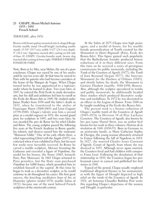 21 CHAPU, Henri-Michel-Antoine
1833 - 1891
French School
THOUGHT, after 1876
Bronze with brown patina mounted onto L-shaped Rouge
Griotte marble stand. Overall height (including marble
stand): 15 5/8” (39.7 cm); width: 9 1/2” (24.1 cm); depth:
4” (10.2 cm). Signature incised after casting on left side
of base: H. CHAPU. Circular foundry mark, bronze slug
inserted after casting at lower right: THIÉBAUT FRERES/
FONDEUR/ PARIS.
Note: Born in Le Mée, near Melun, the son of a poor
coachman, Chapu was raised by one of his uncles
until he was ten years old. At that time he moved to
Paris with his parents who had become caretakers at
the home of the Marquis de Vogue. When Chapu
turned twelve he was apprenticed to a tapissier,
under whom he learned to draw. Two years later, in
1847, he entered the Petit École to study decorative
arts, but his skill and ambitions led him to enroll in
the École des Beaux-Arts in 1849. He studied under
James Pradier from 1850 until the latter’s death in
1852, when he transferred to the atelier of
Francisque Duret (1804-1865) and Léon Cogniet
(1794-1880). Chapu’s talents won him a second
prize as a medal engraver in 1851, the second grand
prize for sculpture in 1843, and two years later, he
was awarded the prix de Rome for his relief Cleobis
and Biton. The young sculptor passed the following
five years at the French Academy in Rome quietly;
his sobriety and shyness earned him the nickname
“Monsieur l’abbé.” One of his early efforts there, a
relief representing Christ with the Angels (1857), was
criticized when it was exhibited in Paris, but his next
few works were favorably received. In Rome he
carved a marble sculpture, Mercury Inventing the
Caduceus and executed a figure of Tripolème, the
model for his bronze, the Sower (1865, formerly
Paris, Parc Monceau). In 1861 Chapu returned to
Paris penniless, but the State soon purchased
Tripolème for 8,000 francs, which permitted him to
establish himself in the capital. At this time he
began to work as a decorative sculptor, as he would
continue to do throughout his career. His first great
success, the kneeling, meditative Joan of Arc at
Domrémy (plaster model 1870; marble Salon of
1872), became one of the most beloved French
sculptures of the nineteenth century.
At the Salon of 1875 Chapu won high praise
again, and a medal of honor, for his marble
female personification of Youth created for the
Monument to Henri Regnault (Paris, École des
Beaux-Arts). This figure gained such popularity
that the Barbedienne foundry produced bronze
reductions of it in three different sizes. From
this time on he received a series of prestigious
commissions for public memorials, including the
Tomb of the Countess of Agoult (1877), the Tomb
of Jean Reynaud (begun 1877), the funerary
Monument for the Duchess of Orléans (1885),
and shortly before his death, the Monument to
Gustave Flaubert (marble, 1880-1890, Rouen).
Also, although the sculptor specialized in tombs
and public memorials, he additionally headed
three studios which produced decorative sculp-
ture and medallions. In 1872 he was decorated as
an officer in the Legion of Honor. From 1880 on
he taught modeling at the École des Beaux-Arts.
The present work is a bronze reduction of
Chapu’s marble tomb of the Countess of Agoult
(1805-1876) in Division 54 of Père Lachaise
Cemetery. The Countess of Agoult, also known by
her pen name Daniel Stern, was an author best
known for her work in three volumes: Histoire de la
révolution de 1848 (1850-53). Born in Germany to
an aristocratic family, as Marie Catherine Sophie
de Flavigny, the young woman ultimately returned
to France following the fall of Napoleon in 1814.
In 1827, she married Charles Louis Constant
d’Agoult, Count of Agoult, from whom she was
divorced in 1835. Although never again married,
the Countess lived and had children with compos-
er Franz Liszt. Following the dissolution of that
relationship in 1839, the Countess began her pro-
fessional career in earnest and published her first
stories in 1841.
Typical of the period, Chapu usually employed
traditional allegorical themes in his monuments,
as with the figure of Thought depicted in high
relief on the tomb of the Countess of Agoult. In
1921, art historian Chandler Rathfon Post wrote
this regarding Chapu’s depictions of the women
and Thought, in particular:
 