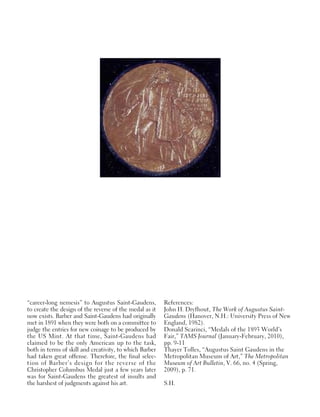 “career-long nemesis” to Augustus Saint-Gaudens,
to create the design of the reverse of the medal as it
now exists. Barber and Saint-Gaudens had originally
met in 1891 when they were both on a committee to
judge the entries for new coinage to be produced by
the US Mint. At that time, Saint-Gaudens had
claimed to be the only American up to the task,
both in terms of skill and creativity, to which Barber
had taken great offense. Therefore, the final selec-
tion of Barber’s design for the reverse of the
Christopher Columbus Medal just a few years later
was for Saint-Gaudens the greatest of insults and
the harshest of judgments against his art.
References:
John H. Dryfhout, The Work of Augustus Saint-
Gaudens (Hanover, N.H.: University Press of New
England, 1982).
Donald Scarinci, “Medals of the 1893 World’s
Fair,” TAMS Journal (January-February, 2010),
pp. 9-11
Thayer Tolles, “Augustus Saint Gaudens in the
Metropolitan Museum of Art,” The Metropolitan
Museum of Art Bulletin, V. 66, no. 4 (Spring,
2009), p. 71.
S.H.
 