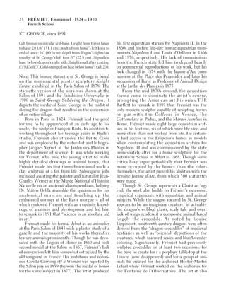 23 FRÉMIET, Emmanuel 1824 – 1910
French School
ST. GEORGE, circa 1891
Gilt bronze on circular self-base. Height from top of lance
to base: 20 1/8” (51.1 cm); width from horse’s left knee to
end of lance: 16” (40.6 cm); depth from dragon’s right claw
to edge of St. George’s left foot: 9” (22.9 cm). Signed on
base below dragon’s right side, heightened after casting:
EFREMIET. Cold-stampedon base belowhorse’stail: 208.
Note: This bronze statuette of St. George is based
on the monumental plaster sculpture Knight
Errant exhibited in the Paris Salon of 1878. The
statuette version of the work was shown at the
Salon of 1891 and the Exhibition Universelle in
1900 as Saint George Subduing the Dragon. It
depicts the medieval Saint George in the midst of
slaying the dragon that resulted in the conversion
of an entire village.
Born in Paris in 1824, Frémiet had the good
fortune to be apprenticed at an early age to his
uncle, the sculptor François Rude. In addition to
working throughout his teenage years in Rude’s
studio, Frémiet also attended the Petite École
and was employed by the naturalist and lithogra-
pher Jacques Vernet at the Jardin des Plantes in
the department of science. It was while working
for Vernet, who paid the young artist to make
highly detailed drawings of animal bones, that
Frémiet made his first three-dimensional work: a
clay sculpture of a fox from life. Subsequent jobs
included assisting the painter and naturalist Jean-
Charles Werner at the Musée National d’Histoire
Naturelle on an anatomical compendium, helping
Dr. Mateo Orfila assemble the specimens for his
anatomical museum and touching up the
embalmed corpses at the Paris morgue – all of
which endowed Frémiet with an exquisite knowl-
edge of anatomy and physiognomy and led him
to remark in 1891 that “science is an absolute aid
in art.”
Frémiet made his formal debut as an animalier
at the Paris Salon of 1843 with a plaster study of a
gazelle and the majority of his works thereafter
feature animals prominently. Though he was deco-
rated with the Legion of Honor in 1860 and took
second medal at the Salon in 1867, Frémiet’s lack
of convention left him somewhat ostracized by the
old vanguard in France. His ambitious and notori-
ous Gorilla Carrying off a Woman was rejected by
the Salon jury in 1859 (he won the medal of honor
for the same subject in 1877). The artist produced
his first equestrian statues for Napoleon III in the
1860s and his first life-size bronze equestrian mon-
uments Napoleon I and Louis d’Orléans in 1866
and 1870, respectively. His lack of commissions
from the French state led him to depend heavily
on commercial reproductions of his work, but his
luck changed in 1874 with the Jeanne d’Arc com-
mission at the Place des Pyramides and later his
succession of Barye as Professor of Animal Design
at the Jardin des Plantes in 1875.
From the mid-1870s onward, the equestrian
theme came to dominate the artist’s oeuvre,
prompting the American art historian T.H.
Bartlett to remark in 1891 that Frémiet was the
only modern sculptor capable of sculpting horses
on par with the Colleoni in Venice, the
Gattamelata in Padua, and the Marcus Aurelius in
Rome. Frémiet made eight large equestrian stat-
ues in his lifetime, six of which were life size, and
more often than not worked from life. He certain-
ly had access to the Emperor’s horses as models
when contemplating the equestrian statues for
Napoleon III and was commissioned by the state
immediately after for a horse sculpture for the
Veterinary School in Alfort in 1868. Though some
critics have argue periodically that Frémiet was
more occupied by the horses than the riders
themselves, the artist proved his abilities with the
heroine Jeanne d’Arc, from which 300 statuettes
were made.
Though St. George represents a Christian leg-
end, the work also builds on Frémiet’s extensive,
empirical experience with equestrian and animal
subjects. While the dragon speared by St. George
appears to be an imaginary creature, in actuality
the dragon’s webbed claws, scaly tale and overt
lack of wings renders it a composite animal based
largely the crocodile. As noted by Louise
Lippincott, nineteenth-century dragons were often
derived from the “dragon-crocodiles” of medieval
bestiaries as well as ‘oriental’ depictions of the
creatures, which featured scales and blue/lavender
coloring. Significantly, Frémiet had previously
sculpted crocodiles on at least two occasions: for
the base he create for r a porphyry table-top at the
Louvre (now disappeared) and for a group of ani-
mals he created for the architect Hector-Martin
Lefuel while Frémiet worked on the seahorses for
the Fontaine de l’Observatoire. The artist also
 