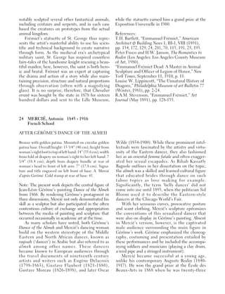 24 MERCIÉ, Antonin 1845 - 1916
French School
AFTER GÉRÔME’S DANCE OF THE ALMEH
Bronze with golden patina. Mounted on circular golden
patina base. Overall height: 15 3/4” (40 cm); height from
woman’s right foot to top of left hand: 14” (35.6 cm); width
from fold of drapery on woman’s right to her left hand: 7
1/4” (18.4 cm); depth from drapery bundle at rear of
woman’s head to front of left arm: 7” (17.8 cm). Signa-
ture and title engraved on left front of base: A. Mercié
d’après Gerômé. Cold stamp at rear of base: 41.
Note: The present work depicts the central figure of
Jean-Léon Gérôme’s painting Dance of the Almeh
from 1866. By rendering Gérôme’s protagonist in
three dimensions, Mercié not only demonstrated his
skill as a sculptor but also participated in the often
contentious culture of exchange and appropriation
between the media of painting and sculpture that
occurred occasionally in academic art at the time.
As many scholars have noted, both Gérôme’s
Dance of the Almeh and Mercié’s dancing woman
build on the western stereotype of the Middle
Eastern and North African dancer, known as
raqisah (‘dancer’) in Arabic but also referred to as
almeh among other names. These dancers
became known to European audiences through
the travel documents of nineteenth century
artists and writers such as Eugène Delacroix
(1798-1863), Gustave Flaubert (1821-1880),
Gustave Moreau (1826-1898), and later Oscar
Wilde (1854-1900). While these prominent intel-
lectuals were fascinated by the artistry and virtu-
osity of the Eastern dancer, they also fashioned
her as an oriental femme fatale and often exagger-
ated her sexual escapades. As Rihab Kassatly
Bagnole outlines in her dissertation on the topic,
the almeh was a skilled and learned cultural figure
that educated brides through dance on such
taboo topics as love making for example.
Significantly, the term ‘belly dancer’ did not
come into use until 1893, when the politician Sol
Bloom used it to describe the Eastern-style
dancers at the Chicago World’s Fair.
With her sensuous curves, provocative posture
and scant clothing, Mercié’s sculpture epitomizes
the conventions of this sexualized dancer that
were also on display in Gérôme’s painting. Absent
in Mercié’s version, however, is the captivated
male audience surrounding the main figure in
Gérôme’s work. Gérôme emphasized the choreog-
raphy, costuming and presentation entailed by
these performances and he included the accompa-
nying soldiers and musicians (playing a clay drum,
a reed pipe and a stringed instrument).
Mercié became successful at a young age,
unlike his contemporary Auguste Rodin (1840-
1917). He won the grand prize at the École des
Beaux-Arts in 1868 when he was twenty-three
notably sculpted several other fantastical animals,
including centaurs and serpents, and in each case
based the creatures on prototypes from the actual
animal kingdom.
Frémiet’s statuette of St. George thus repre-
sents the artist’s masterful ability to use his scien-
tific and technical background to create narrative
through form. As the medieval era’s archetypical
military saint, St. George has inspired countless
fairy-tales of the handsome knight rescuing a beau-
tiful maiden; here, however, the saint is both hero-
ic and brutal. Frémiet was an expert at capturing
the drama and action of a story while also main-
taining precision, structure and natural proportions
through observation (often with a magnifying
glass). It is no surprise, therefore, that Chevalier
errant was bought by the state in 1878 for sixteen
hundred dollars and sent to the Lille Museum,
while the statuette earned him a grand prize at the
Exposition Universelle in 1900.
References:
T.H. Bartlett, “Emmanuel Frémiet,” American
Architect & Building News 1, III-1, VIII (1891),
pp. 134, 172, 129, 24, 201, 70, 113, 191, 25, 193.
Peter Fusco and H.W. Janson, The Romantics to
Rodin (Los Angeles: Los Angeles County Museum
of Art, 1980).
“Emmanuel Frémiet Dead: A Master in Animal
Sculpture and Officer of Legion of Honor,” New
York Times, September 11, 1910, p. 11.
Louise W. Lippincott, “The Unnatural History of
Dragons,” Philadelphia Museum of art Bulletin 77
(Winter, 1981), pp. 2-24.
R.A.M. Stevenson, “Emmanuel Frémiet,” Art
Journal (May 1891), pp. 128-135.
 