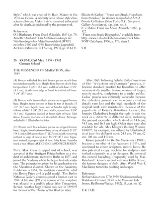 26 KRUSE, Carl Max 1854 - 1942
German School
THE MESSENGER OF MARATHON, after
1884
(A) Bronze with dark blackish brown patina on self-base
mounted on marble base. Height from bottom of self-base
to tip of leaf: 6 7/8” (16.3 cm); width of self-base: 1 5/8”
(4.1 cm); depth from edge of hand to end of self base:
5 1/4” (13.3 cm).
(B) Bronze with brown-black patina on stepped bronze
base. Height, from bottom of base to top of branch: 13
1/2” (34.3 cm); depth, from curve of hand at right to edge
of base at left: 11 1/4” (28.5 cm); width, across base: 3 1/4”
(8.3 cm). Signature incised at front right of base: Max
Kruse. Foundry mark incised at rear left of base: Aktienge-
sellschaft H. Gladenbeck u Sohn.
(C) Bronze with black-brown patina on stepped bronze
base. Height, from bottom of base to top of branch 211/2“
(54.6cm);widthacrossbase:5”(127cm);depth,fromtwig
in front to edge of base at rear: 18 3/4” (47.5 cm). Signa-
ture incised at proper right of base: Max Kruse. Foundry
markatrearofbase:AKT.GES./GLADENBECKBERLIN.
Note: Max Kruse dropped out of school, was
accepted at the Stuttgart Polytechnikum as a stu-
dent of architecture, moved to Berlin in 1877, and
joined the Academy where he began to study sculp-
ture. The presentation piece for his graduation was
the Marathon Runner. Shown in the Academy
Exhibition in 1881, the sculpture earned the artist
the Rome Prize and a gold medal. The Berlin
National Gallery commissioned a bronze cast in
1884. A life size (195 cm) version of the sculpture
was placed in a public place (the Tiergarten,
Berlin). Another large version was cast in 1894/95
for the roof of the Theater of the West (in situ).
After 1863, following Achille Collas’ invention
of the “réduction méchanique” process, it
became standard practice for foundries to offer
incrementally smaller bronze versions of larger,
mostly marble, sculptures to a wider public.
Collas’ process was extremely successful because
the reductive process was so accurate that no
details were lost and the high standards of the
original work were maintained. Because of the
popularity of Kruse’s Marathon Runner, the
foundry Gladenbeck bought the right to edit the
work as a statuette in different sizes, including
the present examples, which stand at 54.6 cm,
34.3 cm, and 16.3 cm high. Other sizes were also
available for sale; Max Klinger’s Bathing Woman,
1896/97, for example, was offered by Gladenbeck
in at least five different sizes: 24.5 cm, 39 cm, 62
cm, 100 cm, and 150 cm.
Kruse joined the Berlin Secession (1908),
became a member of the Academy (1913), and
continued to create sculpture, mostly busts. He
also patented a copy machine for sculptors and
worked extensively as a set designer. He invented
the curved backdrop, frequently used by Max
Reinhardt. Kruse’s second wife was Käthe Kruse,
the famous designer of dolls. After World War I,
Max Kruse turned to painting landscapes.
Reference:
Berliner Kunst von 1770-1939. Studiensammlung
Waldemar Grzimek (Städtische Museen Heil-
bronn, Heilbronn/Neckar, 1982), ill., cat. no. 82.
E.K. / S.H.
Style,” which was created by Hans Makart in the
1870s in Vienna. A celebrity artist whose style char-
acterized his era, Makart’s style remained influential
after his death, as evidenced by the present work.
References:
O.J. Bierbaum, Franz Stuck (Munich, 1893), p. 79.
Annette Denhardt, Das Metallwarendesign der
Württembergischen Metallwarenfabrik (WMF)
zwischen 1900 und 1930: Historismus, Jugendstil,
Art Deco (Münster: LIT Verlag, 1993) pp. 144-145.
Elisabeth Kashey, “Franz von Stuck: Expulsion
from Paradise,” in Women in Symbolist Art, A
Private Collection (New York, N.Y.: Shepherd
Gallery Associates), n.p., cat. no. 8.
F. v. Ostini, Franz von Stuck (Munich: 1909), p.
322.
“Franz von Stuck-Biographie,” available from
http: //www.villastuck.de/museum/stuck.htm.
WMF Catalogue, 1906, p. 370, item 3.
S.H.
 