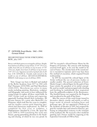 27 GEYGER, Ernst-Moritz 1861 – 1941
German School
HELMETED MALE NUDE STRETCHING
BOW, after 1895
Bronze with black patina on rectangular self-base. Height,
from bottom of self-base to top of bow: 23 3/8” (59.4 cm);
width, from left rear of self-base to tip of arrow: 13 5/8”
(34.6 cm); depth, from front of self-base to tip of arrow:
71/8” (18.1 cm). Signature incised in top back side of self-
base: E.M. GEYGER fec. Foundry mark incised in the
model on rear of self-base: AKT-GES-GLADENBECK-
BERLIN. Cold stamp on rear of self-base: D484.
Note: Geyger was born in Rixdorf and studied
at the Berlin Academy from 1877 to 1882 with
Paul Thumann (1834-1908) and Paul Meyerheim
(1842-1915). Meyerheim was active in many
media including painting, illustration, sculpture
and lithography, and seems to have influenced the
young Geyger to explore all these varied fields. In
1885, Geyger took up etching and engraving,
apparently teaching himself these techniques. He
became famous for a print after Botticelli’s La
Primavera, which took him five years to complete,
and for another curious print depicting apes,
which had Darwinian implications. In 1888 he
completed his first essay in sculpture, a
Hippopotamus Attacked by a Lion. He spent the
years 1890 to 1894 translating this work into
bronze, paying painstaking attention to the finish-
ing and chasing, of which he was very proud. In
1897 he executed a silvered bronze Mirror for the
Empress of Germany. His concern with finishing
asserted itself again, as he sent the model to be
cast in France. The circular back of the round mir-
ror is executed in repousée and it may have been
this method of execution, which required French
workmanship.
In 1895 he executed the colossal figure of the
Archer without the use of previous studies or
smaller models. The present reduction of Ernst-
Moritz Geyger’s colossal figure for the park of Sans
Souci retains the grandeur of its initial concept.
He used no model, and preoccupied with chiseling
and finishing he undoubtedly drew inspiration
from the goldsmith-sculptors of the Renaissance.
The finished bronze was acquired by the Emperor
and was placed in the park of San Souci.
After the success of this work Geyger turned to
decorative objects, jewelry and mirrors as well as
larger works of animals including bears and
grotesque apes. He was appointed a Professor at
the Academy of Dresden in 1893, but resigned the
post five months later and retired to Florence, pre-
ferring an independent existence to the restraints
of the academic life. He received a silver medal for
painting and a bronze medal for engraving at the
Exposition Universelle of 1900 in Paris.
 
