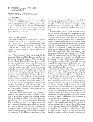 2 POSCH, Leonhard 1750 – 1831
Austrian School
PAIR OF MEDALLIONS, 1792 or after
(A) FRANZ II
Gilded plaster relief plaque on framed wood backing. Size
of plaster: 6” x 3 1/8” (15.2 x 8 cm); size of frame: 7 3/4”
x 4 15/16” (19.2 x 12.5 cm). Raised lettering on the plinth:
Franciscus II/D: G: R: I: S: A: /GER: HIE: / HVUNG: BOH:
/ GAL: REX. (Dei Gracia Romanorum Imperator Semper
AugustusGermaniae,Hierosolimitaniae[Jerusalem],Hun-
gariae, Bohemiae, Galiciae Rex.)
(B) MARIA THERESIA
Gilded plaster relief plaque on framed wood backing. Size
of plaster: 6 5/8” x 3 1/8” (6 x 7.7 cm); size of frame: 7 3/4”
x 4 15/16” (19.2 x 12.5 cm). Raised lettering on plinth:
MARIA/THERESIA/PRINC: V: NEAP: / KOENIG: VON
/ HVUNG: BOEH: / VND GALIZ: &. (Maria Theresia,
Princess of Naples, Queen of Hungary, Bohemia, and
Galicia etc.)
Note: When Leonhard Posch was so sick that he
almost died, Empress Maria Theresia sent her own
doctor and financial support. When the future
Emperor Franz II wanted to learn how to make
portrait medallions from wax, he sent for
Leonhard Posch as an instructor. Leonhard Posch
enjoyed royal patronage all his life, both in Vienna
and in Berlin, but only at the age of sixty-four did
he finally sign a contract that secured him a fixed
income. He made that contract with the Royal
Porcelain Manufacture, the Royal Iron Foundry,
and the Royal Mint in Berlin. He had to teach the
students of these institutions and deliver the origi-
nal molds as well as four plaster casts of his works
in exchange for 500 Taler per year. However, he
was free to portray his own private clients. One
year later, at age sixty-five, he was elected a mem-
ber of the Berlin Academy, which protected his
work with a copyright.
Leonhard Posch was born in Tyrol, studied in
Salzburg, and spent about thirty years in Vienna,
first as a sculptor, assisting his teacher Johann
Baptist Hagenauer (1732-1810), and then as a
medalist. In 1804 he moved to Berlin, where he
died of old age in 1831. He created about 900
works, most of them portrait medallions, includ-
ing those of Mozart, Goethe, and Napoleon, of
generals, scholars, artists and bourgeois citizens,
and of numerous members of the ruling dynasties
in Vienna and Berlin. They were produced in plas-
ter, pewter, porcelain, iron, bronze or brass. Before
the advent of photography, medallions were popu-
lar gifts. They could be issued in copies to be
given to extended family, they were often made of
plaster and thus affordable, and they were easy to
ship.
Leonhard Posch was a quiet, reticent person.
So much more surprising is his engagement with
all kinds of businessmen who utilized Posch’s fas-
cination with automatons. Did he need the
money? (He had ten children, four of whom sur-
vived.) Certainly tinkering was his passion, since
he learned the craft of watch making in his spare
time. In Vienna Count von Deym installed an Art
Cabinet (Kunstkabinett), where he showed real
sculptures (by Georg Raphael Donner and Franz
Xaver Messerschmidt), but also plaster casts,
automatons, life-size wax sculptures (by Posch)
which the count painted and fitted with hair, glass
eyes and uniforms. A rather frightful bust of
Ferdinand IV King of Naples and of Emperor
Leopold II are extant today. Count Deym even
engaged Mozart to write an Andante for one of his
more erotic displays, which Mozart wrote grudg-
ingly when he needed the money.
In Berlin Posch formed a partnership with the
“mechanical artist” Eugen Busch, who took their
display of mechanical clocks to Hamburg. Posch
also opened a Camera Obscura at the Bran-
denburger Tor. Another partnership with Etienne
Gaspard Robert (called Robertson) took him to
Paris. Robertson’s invention of projecting scary
images on scrims, creating movement by moving
the camera obscura, might be seen as a first step
towards film, but Posch remarked dryly that he
“preferred to stick to his art”. Posch’s last inven-
tion had much more to do with his own métier. He
created a “Copir Maschine” which seems to have
functioned along the principles of Achille Collas’
machine of 1836, a mechanical help to reduce or
enlarge the size of sculpture.
The present portraits were most likely among
Posch’s earliest productions, shortly after he had to
give up sculpture due to a severe illness. The author
of the catalogue raisonné, Anne Forschler-Tarrasch,
saw in these “first portraits clearly Posch’s drift
towards sculpture”, mostly in their composition.
Indeed, he created profile busts with a base and put
 