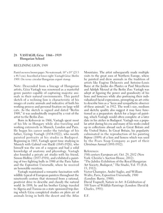 28 VASTAGH, Géza 1866 - 1919
Hungarian School
RECLINING LION, 1909
Pastel on wove brown paper. No watermark. 10” x 19” (25.5
x 48.3 cm). Inscribed at lower right: Vastagh Géza / Berlin
1909. On verso: circular Hungarian export stamp.
Note: Descended from a lineage of Hungarian
artists, Géza Vastagh was renowned as a masterful
genre painter capable of capturing majestic ani-
mals in their natural environments. This pastel
sketch of a reclining lion is characteristic of his
images of exotic animals and indicative of both his
working process and personal fixation on large wild
cats. As the sketch is signed and dated “Berlin
1909,” it was undoubtedly inspired by a visit of the
artist to the Berlin Zoo.
Born in Kolozsvár in 1866, Vastagh spent most
of his life in Hungary while also traveling and
working extensively in Munich, London and Paris.
He began his career under the tutelage of his
father, György Vastagh (1834-1922), who mostly
painted portraits at his studio in Budapest.
Beginning in 1885, Vastagh spent time studying in
Munich with Gabriel von Hackl (1843-1926), who
himself was the son of a surgeon and had a solid
knowledge of anatomy and physiology. Vastagh
also founded a private art studio with his friend,
Simon Hollósy (1857-1918), and exhibited a paint-
ing of two fighting bulls in 1900 at the Paris Salon
and the Exposition Universelle, where he received
an honorable mention.
Vastagh maintained a romantic fascination with
wildlife typical of European painters throughout the
nineteenth century that stemmed from a rational,
positivist drive to describe and classify the natural
world. In 1898, he and his brother György traveled
to Algeria and Tunisia on a state sponsored trip dur-
ing which Géza completed studies en plein air of
animals living in both the desert and the Atlas
Mountains. The artist subsequently made multiple
visits to the great zoos of Northern Europe, where
he painted and drew animals in the tradition of
artists like Eugène Delacroix and Antoine-Louis
Barye at the Jardin des Plantes or Paul Meyerheim
and Adolph Menzel at the Berlin Zoo. Vastagh was
adept at figuring the power and grandiosity of his
lions and lionesses while also portraying their indi-
vidualized facial expressions, prompting an art critic
to describe him as a “keen and sympathetic observer
of these animals” in 1912. The work’s size, medium
and sketchy quality also suggest it may have func-
tioned as a preparatory sketch for a larger oil paint-
ing, which Vastagh would often complete at a later
date in his atelier in Budapest. Vastagh was a popu-
lar artist during his era and many of his works ended
up in collections abroad such as Great Britain and
the United States. In Great Britain, his popularity
culminated in the reproduction of his painting
Repose (1899) of a lion and lioness which was used
by the Pears Soap Company as part of their
Christmas Annual (1891-1912).
References:
19th century European art, Oct. 29, 2012 (New
York: Christie’s Auction House, 2012).
“The Jubilee Exhibition of the Royal Hungarian
Art Society, Budapest,” The Studio, Vol. 55 (Feb.
15, 1912).
Victor Champier, André Saglio, and William
Walto, Paris, Exposition Universelle, 1900
(London: Barrie, 1900).
David Trapnell, Nature in Art: A Celebration of
300 Years of Wildlife Paintings (London: David &
Charles, 1991).
E.F.
 