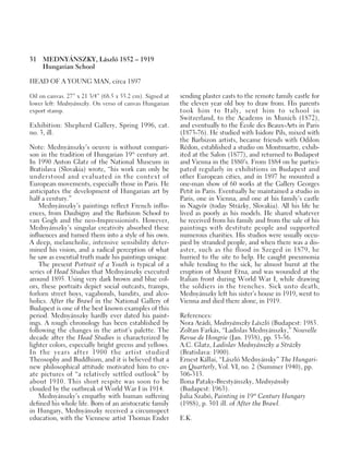 31 MEDNYÁNSZKY, László 1852 – 1919
Hungarian School
HEAD OF A YOUNG MAN, circa 1897
Oil on canvas. 27” x 21 3/4” (68.5 x 55.2 cm). Signed at
lower left: Mednyánszky. On verso of canvas Hungarian
export stamp.
Exhibition: Shepherd Gallery, Spring 1996, cat.
no. 3, ill.
Note: Mednyánszky’s oeuvre is without compari-
son in the tradition of Hungarian 19th
century art.
In 1990 Anton Glatz of the National Museum in
Bratislava (Slovakia) wrote, “his work can only be
understood and evaluated in the context of
European movements, especially those in Paris. He
anticipates the development of Hungarian art by
half a century.”
Mednyánszky’s paintings reflect French influ-
ences, from Daubigny and the Barbizon School to
van Gogh and the neo-Impressionists. However,
Mednyánszky’s singular creativity absorbed these
influences and turned them into a style of his own.
A deep, melancholic, intensive sensibility deter-
mined his vision, and a radical perception of what
he saw as essential truth made his paintings unique.
The present Portrait of a Youth is typical of a
series of Head Studies that Mednyánszky executed
around 1895. Using very dark brown and blue col-
ors, these portraits depict social outcasts, tramps,
forlorn street boys, vagabonds, bandits, and alco-
holics. After the Brawl in the National Gallery of
Budapest is one of the best known examples of this
period. Mednyánszky hardly ever dated his paint-
ings. A rough chronology has been established by
following the changes in the artist’s palette. The
decade after the Head Studies is characterized by
lighter colors, especially bright greens and yellows.
In the years after 1900 the artist studied
Theosophy and Buddhism, and it is believed that a
new philosophical attitude motivated him to cre-
ate pictures of “a relatively settled outlook” by
about 1910. This short respite was soon to be
clouded by the outbreak of World War I in 1914.
Mednyánszky’s empathy with human suffering
defined his whole life. Born of an aristocratic family
in Hungary, Mednyánszky received a circumspect
education, with the Viennese artist Thomas Ender
sending plaster casts to the remote family castle for
the eleven year old boy to draw from. His parents
took him to Italy, sent him to school in
Switzerland, to the Academy in Munich (1872),
and eventually to the École des Beaux-Arts in Paris
(1873-76). He studied with Isidore Pils, mixed with
the Barbizon artists, became friends with Odilon
Rédon, established a studio on Montmartre, exhib-
ited at the Salon (1877), and returned to Budapest
and Vienna in the 1880’s. From 1884 on he partici-
pated regularly in exhibitions in Budapest and
other European cities, and in 1897 he mounted a
one-man show of 60 works at the Gallery Georges
Petit in Paris. Eventually he maintained a studio in
Paris, one in Vienna, and one at his family’s castle
in Nagyör (today Strázky, Slovakia). All his life he
lived as poorly as his models. He shared whatever
he received from his family and from the sale of his
paintings with destitute people and supported
numerous charities. His studios were usually occu-
pied by stranded people, and when there was a dis-
aster, such as the flood in Szeged in 1879, he
hurried to the site to help. He caught pneumonia
while tending to the sick, he almost burnt at the
eruption of Mount Etna, and was wounded at the
Italian front during World War I, while drawing
the soldiers in the trenches. Sick unto death,
Mednyánszky left his sister’s house in 1919, went to
Vienna and died there alone, in 1919.
References:
Nora Arádi, Mednyánszky László (Budapest: 1983.
Zoltan Farkás, “Ladislas Mednyánszky,” Nouvelle
Revue de Hongrie (Jan. 1938), pp. 53-56.
A.C. Glatz, Ladislav Mednyánszky a Strázky
(Bratislava: 1900).
Ernest Kállai, “László Mednyánsky” The Hungari-
an Quarterly, Vol. VI, no. 2 (Summer 1940), pp.
306-313.
Ilona Pataky-Brestyánszky, Mednyánsky
(Budapest: 1963).
Julia Szabó, Painting in 19th
Century Hungary
(1988), p. 301 ill. of After the Brawl.
E.K.
 