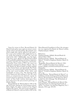 Upon his return to Paris, Bernard Boutet de
Monvel took up his career again in earnest, resum-
ing his work in oil and etching. His portraits were
much sought after and he agreed to only paint a
few a year, as he needed to take ample time to cre-
ate works that properly revealed “the soul and
mind of his sitter.” Additionally, since the begin-
ning of his career, Boutet de Monvel had worked
in the profitable publishing and fashion industries,
creating vignettes for magazines and books.
Ultimately, from 1926 to 1933, the artist was
exclusively contracted to Harper’s Bazaar. Also in
1926, Boutet de Monvel began traveling regularly
to the United States and specifically New York,
where he was commissioned to paint the portraits
of the city’s most wealthy: Frick, Astor, and
Vanderbilt, to name a few. The dawning of the
Great Depression did nothing to slow the artist
down; as commissions for portraits waned, he
turned instead to painting cityscapes; his “por-
traits” of New York’s famous skyscrapers have
been likened to the precisionist paintings of
Charles Sheeler.
Bernard Boutet de Monvel died in 1949 at the
age of 68 when, during one of his frequent transat-
lantic flights, his plane crashed on São Miguel
Island in the Azores. The most recent retrospective
of Boutet de Monvel’s work was held in 2001 at the
Mona Bismarck Foundation in Paris; the retrospec-
tive was organized by Boutet de Monvel scholar,
Stéphane-Jacques Addade.
References:
Stéphane-Jacques Addade, Bernard Boutet de
Monvel (Paris: 2001).
Stéphane-Jacques Addade, “Bernard Boutet de
Monvel.” E-mail to Stephanie Hackett, March 10,
2015, n.p.
“Biographie, Bernard Boutet de Monvel, 1881-
1949”, available from http://www.stephane-
jacques-addade.com/fr/bernard-boutet-de-monvel
/biographie.
Stéphane-Jacques Addade, “Bernard Boutet de
Monvel.” E-mail to Stephanie Hackett, March 30,
2015, n.p.
Charles Brinton, “Bernard Boutet de Monvel”, in
Exhibition of Color-Etchings by Bernard Boutet de
Monvel, The Art Institute of Chicago from April 2
to April 28, 1912 (Chicago: The Art Institute of
Chicago, 1912), n.p.
Louis Thomas, “Bernard Boutet de Monvel: Dis-
tinguished Scion of a Distinguished Family of
Artists,” La France: An American Magazine, Vol. 5
(January, 1921), pp. 149-150.
S.H.
 