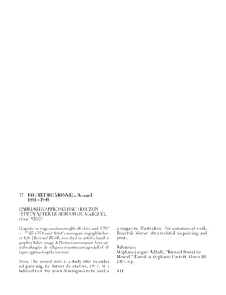 33 BOUTET DE MONVEL, Bernard
1881 - 1949
CARRIAGES APPROACHING HORIZON
(STUDY AFTER LE RETOUR DU MARCHÉ),
circa 1920/25
Graphite on beige, medium weight off-white card. 9 7/8”
x 14” (25 x 35.6 cm). Artist’s monogram in graphite low-
er left: [Reversed B]MB; inscribed in artist’s hand in
graphite below image: À l’horizon accourraient force car-
rioles chargées de villageois (country carriages full of vil-
lagers approaching the horizon).
Note: The present work is a study after an earlier
oil painting, Le Retour du Marché, 1911. It is
believed that this pencil drawing was to be used as
a magazine illustration. For commercial work,
Boutet de Monvel often revisited his paintings and
prints.
Reference:
Stéphane-Jacques Addade, “Bernard Boutet de
Monvel.” E-mail to Stephanie Hackett, March 10,
2015, n.p.
S.H.
 