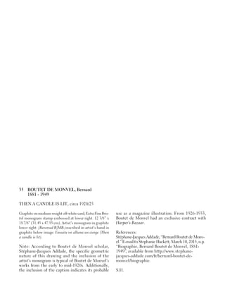 35 BOUTET DE MONVEL, Bernard
1881 - 1949
THEN A CANDLE IS LIT, circa 1920/25
Graphiteonmediumweightoff-whitecard;ExtraFineBris-
tol monogram stamp embossed at lower right. 12 3/8” x
18 7/8” (31.45 x 47.95 cm). Artist’s monogram in graphite
lower right: [Reversed B]MB; inscribed in artist’s hand in
graphite below image: Ensuite on allume un cierge (Then
a candle is lit).
Note: According to Boutet de Monvel scholar,
Stéphane-Jacques Addade, the specific geometric
nature of this drawing and the inclusion of the
artist’s monogram is typical of Boutet de Monvel’s
works from the early to mid-1920s. Additionally,
the inclusion of the caption indicates its probable
use as a magazine illustration. From 1926-1933,
Boutet de Monvel had an exclusive contract with
Harper’s Bazaar.
References:
Stéphane-Jacques Addade, “Bernard Boutet de Monv-
el.” E-mail to Stephanie Hackett, March 10, 2015, n.p.
“Biographie, Bernard Boutet de Monvel, 1881-
1949”, available from http://www.stephane-
jacques-addade.com/fr/bernard-boutet-de-
monvel/biographie.
S.H.
 