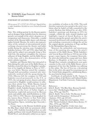 36 SUDEIKIN, Sergei Yurievich 1882 - 1946
Russian School
PORTRAIT OF LEONIDE MASSINE
Oil on canvas. 24” x 19 3/4” (61 x 50.2 cm). Signed at low-
er right: Soudeikine. On label on verso: Portrait of Léonide
Massine.
Note: This striking portrait by the Russian painter
and set designer Serge Sudeikin from his American
period is an example of the artist’s dynamic use of
composition and chiaroscuro. Ostensibly a candid
portrait of the Russian ballet dancer and choreog-
rapher Léonide Massine, the work is also represen-
tative of the network of intercontinental artistic
exchange characterizing the theater and ballet
worlds during the interwar years. Completed by
Sudeikin between 1928 and 1930, when both the
artist and his subject were primarily living in New
York City, this portrait exemplifies the extensive
influence of Serge Diaghilev and the Ballet Russes
at this time, and is also demonstrative of the
artist’s stylistic trajectory.
Sudeikin and Massine likely first interacted in
Paris during the early years of the Ballet Russes, as
Sudeikin created the décor for Diaghilev’s produc-
tion of La tragédie de Salomé in Paris in 1913 –
one year before Massine joined the company.
Though both personalities remained only inter-
mittently involved with the group during the
1920s (Massine left the company in 1920 and
Sudeikin moved permanently to the U.S. in
1923), the vast group of actors, dancers and artists
connected to Diaghilev would continue to influ-
ence their artistic lives. While Massine formed
the Ballets Russes de Monte Carlo in 1932 after
Diaghilev’s death, Sudeikin became a founder and
decorator for the Cave of Fallen Angels, a
Manhattan nightclub patronized by Russian
artists and nobility alike until Prohibition in 1926.
From 1928 to 1930, Massine choreographed for
the famous Roxy Theater in New York while
Sudeikin designed sets for productions of the
Metropolitan Opera, including Igor Stravinky’s
Les Noces.
A major figure in the Russian Symbolist group
the Blue Rose, which held one prominent exhibi-
tion in 1907, Sudeikin transitioned from an early
graphic and linear style towards Primitivism during
World War I, and ultimately settled on an expres-
sive vocabulary of realism in the 1930s. This work
therefore represents a key period in the artist’s evo-
lution when he hadn’t yet fully committed to the
austere Realism that defined his art after 1930.
Sudeikin’s paintings and drawings in 1935, for
example, exhibit the stark, striated shadows and
highlights typical of Social Realism in the
Americas during this period, and reflect the artist’s
increased involvement with socially conscious pro-
jects including a commission to design the sets for
the original operatic production of Porgy and Bess
by the Metropolitan Opera that year.
Moreover, the melancholic and monotonous
tone of this painting also suggests the artist’s
memories of the Ballet Russes. While Sudeikin’s
wife Vera de Bosset left him in 1921 for one of the
group’s major figures, the composer Stravinsky,
the artist also forfeited his young male lover, Boris
Kochno, to Diaghilev at the very same time.
Though these romantic entanglements were quite
common to the circle of the Ballet Russes, even a
proponent of free love like Sudeikin was suffering
in this milieu. The loss of Vera was a devastating
blow to the artist, who spent his remaining years in
the United States plagued by a debilitating illness,
far away from his home country.
Certificate of authenticity by Dr. Tamara A.
Galeeva (Dean of Art History and Cultural Studies
Department, Ural State University, Yekaterinburg,
Russia).
References:
John E. Bowlt, “The Blue Rose: Russian Symbol-
ism in Art,” The Burlington Magazine, 118
(Aug., 1976), pp. 566-575.
John E. Bowlt, “Art in Exile: The Russian Avant-
Garde and the Emigration,” Art Journal 41
(Autumn, 1981), pp. 215-221.
D. Z. Kogan, “Sergei Iur’evich Sudeikin, 1882-
1946,” Review by John E. Bowlt, Slavic Review, 35
(Mar., 1976), pp. 189-190.
Sjeng Scheijen, Diaghilev: A Life, trans. Jane
Hedley-Prole and S. J. Leinbach (Oxford: Oxford
University, 2009).
E.F.
 