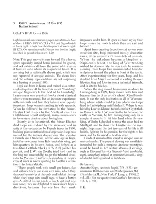 3 ISOPI, Antonio von 1758 – 1833
Italian School
GOAT’S HEAD, circa 1806
Light brown ink on cream wove paper, no watermark. Size
of sheet: 9 3/16” x 10 9/16” (23.4 x 26.9 cm). Signed in ink
at lower right: v.Isopi. Inscribed in pencil at lower right:
III 1278. On verso in pencil: D in an oval (not in Lugt);
inscribed in pencil at lower left: 1,20.
Note: This goat moves its ears forward like a horse,
sports upwardly curved horns (unusual for goats),
and looks whimsically from the corner of its eyes as
if to invite us to admire its magnificent beard. It is
anything but a realistically drawn goat, which was
not expected of antique animals. The clean lines
and the unfussy representation are not surprising
in a drawing of around 1800.
Isopi was born in Rome and trained as a restor-
er of antiquities. At his time this meant “finishing”
antique fragments to the best of his knowledge.
Learnedness was essential, books about classical
objects were treasured, but an intimate experience
with materials and how they behave were equally
important. Isopi was outstanding in both respects.
When he followed the invitation by the Prince-
Elector Carl Eugen to the Stuttgart court as
Hofbildhauer (court sculptor), many connoisseurs
in Rome were desolate about losing him.
Shortly after he arrived, the Prince-Elector
died. Isopi was re-hired by the successor, and in
spite of the occupation by French troops in 1800,
building plans continued on a large scale. Isopi was
needed for the interior decorations. The sculptor
Heinrich von Dannecker, of the same age as Isopi,
took the newcomer from Italy under his wing, got
him quarters in his own house, and helped as a
translator. Gottlieb Schick (1776-1812) painted his
portrait, and J. W. von Goethe tried hard (and in
the long run successfully) to get the talented deco-
rator to Weimar. Goethe’s description of Isopi’s
crew at work is worth quoting for Goethe’s atten-
tion to technical details:
“These people work with small pen-knives, flat
and hollow chisels, and even with nails, which they
sharpen themselves at the ends and hold at the top
which they wrap with small rags, to have a better
grip. A skillful worker needs a day to get just one
rose done; they are delighted to work under Isopi’s
direction, because they see how their work
improves under him. It goes without saying that
Isopi makes the models which then are cast and
formed.”
Apart from creating decorations at various con-
struction sites, Isopi produced mostly decorative
vases, often covered with bas-reliefs of animals.
When the dukedom became a kingdom at
Napoleon’s behest, the King of Württemberg
wished to demonstrate his new rank by commis-
sioning from Isopi two monumental heraldic
sculptures to mark the plaza in front of the castle.
After experimenting for five years, Isopi and his
student Ernst Mayer succeeded in casting the over
life-size Stag and Lion in iron, a technical triumph,
and in situ to this day.
When the king moved his summer residence to
Ludwigsburg in 1809, Isopi moved with him and
became director of an artist’s school (Künstlerinsti-
tut). It was the only institution in all of Württem-
berg where artists could get an education. Isopi
lived in Ludwigsburg until his death. When he was
hired by Leo von Klenze, to work on the Glyptothek
in Munich, or by J. W. von Goethe to decorate the
castle in Weimar, he left Ludwigsburg only for a
couple of months. It hit him hard when the new
King, Wilhelm I, decided to move the court back to
Stuttgart and to close the Künstlerinstitut over
night. Isopi spent the last ten years of his life in ill
health, fighting for his pension, for the rights to his
work, and for the wood to heat his stove.
Heads of animals often served in antique vases or
urns as handles. The present drawing was most likely
intended for such a purpose. Antique prototypes
could be found in 17th
century albums of etchings,
such as Giovanni Battista Piranesi’s Vasi, candelabri,
cippi, sarcophagi, tripodi et ornamenti antichi, a copy
of which Carl Eugen had in his library.
Reference:
Annette Koger, Antonio Isopi (1758-1833): ein
römischer Bildhauer am württembergischen Hof
(Frankfurt a.M.; New York: P. Lang, c. 1996), 2
vol., ill. (For the quote from Goethe’s letters see
vol. 1, p. 481)
E.K.
 