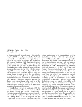 DOBSON, Frank 1886 - 1963
British School
In the chronology of twentieth century British sculp-
ture, Frank Dobson has been described as the “most
consistently advanced sculptor working in Britain in
the 1920s.” He was the “transitional” yet inextricable
link between Vorticism, which championed the aes-
thetic ideals of Cubism and Futurism in pre-World
War I London, and the works of Henry Moore and
Barbara Hepworth, who embraced organic and pure
abstraction beginning in the 1930s. Like his succes-
sors, Dobson promoted the development of sculp-
ture in which artists strove for purity of form and
respect for the intrinsic nature of the material with
which they were working. He maintained that figural
representation was not a necessity in modern sculp-
ture. However, throughout his career, Dobson was
drawn to the human figure, believing it to be the
most beautiful of natural forms; the celebration of
the female form, specifically, is the focus of Dobson’s
sculptures, drawings, and paintings.
Frank Dobson was born in London in 1886. His
father, a commercial artist who specialized in bird
and flower studies, was Dobson’s first teacher.
From a young age, Dobson, who continued his edu-
cation at the Leyton Technical School and
the Hastings School of Art (in England) and the
Hospitalfield Art Institute (in Scotland), was deter-
mined not to follow in his father’s footsteps as he
desired to create “fine art”. Although initially a
painter, Dobson ultimately turned to sculpture for
which he is best known. He was first introduced to
the medium during a year and a half long appren-
ticeship with sculptor Sir William Reynolds-
Stephens (1862-1943). A subsequent trip to Europe
exposed Dobson to the drawings of the Old
Masters. Dobson scholar Jason Neville explains that
these drawings were particularly influential to the
young artist as they demonstrated to him the way
that “form was created” and his exploration into
shape and volume through his own copies of these
drawings “[laid] the foundations for his future
development as a sculptor.” Finally, in late 1910,
Dobson saw and was highly inspired by both
African art and the art of the French avant-garde
displayed in a British landmark exhibition Manet
and the Post-Impressionists. This exhibition was the
impetus that led to Dobson’s decision to carve
rather than model his early sculptures. Additionally,
Dobson’s love for French avant-garde art, in partic-
ular, led him to travel to France throughout his life;
the classically inspired, post-WWI, “return to
order” sculptures of Pablo Picasso (1881-1973) and
Aristide Maillol (1861-1944) were his favorites.
 