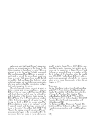 A turning point in Frank Dobson’s career as a
sculptor was his participation in the Group X exhi-
bition organized by Wyndham Lewis in 1920 as an
attempt to revive the earlier Vorticist movement.
This exhibition established Dobson as an artist to
watch and as a result he received and would con-
tinue to receive high praise from notable British
critics Clive Bell and Roger Fry. Dobson’s initial
sculptural success led him to become much sought
after as a sculptor of public commissions and por-
trait busts throughout his career.
Despite his professional success, a series of
both personal and professional issues plagued
Dobson’s life and career. A 1933 accident left him
with limited use in his left arm. He suffered loss
and destruction of his London studio during the
Blitz of World War II. Unfortunately, a variation
of this destruction occurred yet again when, fol-
lowing his death in 1963, his second wife, Mary
Dobson, destroyed many of her husband’s sexual-
ly explicit models and drawings, reminiscent of
those by the artist’s friend Eric Gill (1882-1940).
Also, in the waning years of his career, Dobson’s
achievements began to be overshadowed by his
successors. However, many of these artists, most
notably sculptor Henry Moore (1898-1986), con-
tinued to fervently champion their artistic prede-
cessor. At the suggestion of Henry Moore, Frank
Dobson was appointed head of sculpture at the
Royal College of Art, London, where he taught
from 1946-1953. Finally, Frank Dobson’s achieve-
ments were recognized officially by his country
when he was made Commander of the British
Empire in 1947.
References:
Carving Mountains: Modern Stone Sculpture in Eng-
land 1907-37: Frank Dobson, Jacob Epstein, Henri
Gaudier-Brzeska, Eric Gill, Barbara Hepworth, Hen-
ry Moore, Ben Nicholson, John Skeaping (Cam-
bridge, England: Kettle’s Yard, 1998), pp.14-15.
Neville Jason in Frank Dobson: Sculptor 1886-1963
(London: Fine Art Society in association with
Gillian Jason, 2012).
Neville Jason and Lisa Thompson-Pharoah, The
Sculpture of Frank Dobson (London: Henry Moore
Foundation in association with Lund Humphries,
1994).
S.H.
 