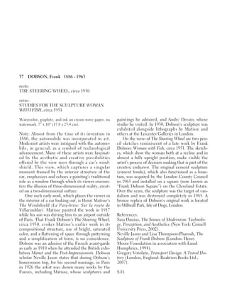 37 DOBSON, Frank 1886 - 1963
recto:
THE STEERING WHEEL, circa 1930
verso:
STUDIES FOR THE SCULPTURE WOMAN
WITH FISH, circa 1951
Watercolor, graphite, and ink on cream wove paper, no
watermark. 7” x 10” (17.8 x 25.4 cm).
Note: Almost from the time of its invention in
1886, the automobile was incorporated in art.
Modernist artists were intrigued with the automo-
bile, in general, as a symbol of technological
advancement. Many of these artists were fascinat-
ed by the aesthetic and creative possibilities
offered by the view seen through a car’s wind-
shield. This view, which captures a singular
moment framed by the interior structure of the
car, emphasizes and echoes a painting’s traditional
role as a window through which its viewer encoun-
ters the illusion of three-dimensional reality, creat-
ed on a two-dimensional surface.
One such early work, which places the viewer in
the interior of a car looking out, is Henri Matisse’s
The Windshield (Le Pare-brise: Sur la route de
Villacoublay). Matisse painted the work in 1917
while his son was driving him to an airport outside
of Paris. That Frank Dobson’s The Steering Wheel,
circa 1930, evokes Matisse’s earlier work in its
compositional structure, use of bright, saturated
color, and a flattening of space through patterning
and a simplification of form, is no coincidence.
Dobson was an admirer of the French avant-garde
as early as 1910 when he attended the British exhi-
bition Manet and the Post-Impressionists. Dobson
scholar Neville Jason states that during Dobson’s
honeymoon trip, for his second marriage, in Paris
in 1926 the artist was shown many works by the
Fauves, including Matisse, whose sculptures and
paintings he admired, and André Derain, whose
studio he visited. In 1930, Dobson’s sculpture was
exhibited alongside lithographs by Matisse and
others at the Leicester Galleries in London.
On the verso of The Steering Wheel are two pen-
cil sketches reminiscent of a late work by Frank
Dobson: Woman with Fish, circa 1951. The sketch-
es, which show the woman both at a recline and in
almost a fully upright position, make visible the
artist’s process of decision making that is part of the
creative endeavor. The original cement sculpture
(ciment fondu), which also functioned as a foun-
tain, was acquired by the London County Council
in 1963 and installed on a square (now known as
“Frank Dobson Square”) on the Cleveland Estate.
Over the years, the sculpture was the target of van-
dalism and was destroyed completely in 1985. A
bronze replica of Dobson’s original work is located
in Millwall Park, Isle of Dogs, London.
References:
Sara Danius, The Senses of Modernism: Technolo-
gy, Perception, and Aesthetics (New York: Cornell
University Press, 2002).
Neville Jason and Lisa Thompson-Pharoah, The
Sculpture of Frank Dobson (London: Henry
Moore Foundation in association with Lund
Humphries, 1994).
Gregory Votolato, Transport Design: A Travel His-
tory (London, England: Reaktion Books Ltd.,
2007).
S.H.
 