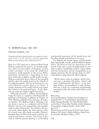 38 DOBSON, Frank 1886 - 1963
FEMALE TORSOS, 1943
Gouache and ink on brownish-grey wove paper, no water-
mark. 16 3/8” x 15 1/8” (41.6 cm x 38.4 cm). Signed and
dated in charcoal lower left: Frank/ Dobson/ 43.
Note: In a 1932 interview in Artists at Work, Frank
Dobson explained his process of creating sculp-
ture. After several months of thinking, an idea
would “crystallize” in his mind. He would then
construct a small maquette in clay or wax. Before
ultimately “attack[ing]” a large block of stone
from which the sculpture would finally emerge,
Dobson would draw from a dozen to two hundred
sketches after life models posed in the attitude of
his original maquette. This act of drawing was cru-
cial to Dobson’s creative process; he states: “I
[made] drawings of the model and of every aspect
that relates to my projected figure…As the draw-
ings are made new shapes suggest themselves.”
Although primarily a sculptor, Frank Dobson
began his career as a painter, exhibiting both his
paintings and drawings in galleries in London. In
1934, Dobson exhibited seven drawings, all nudes,
at London’s The Redfern Gallery. Drawings were
not always a means to a sculptural end for Frank
Dobson, but were also independent and complete
works in and of themselves. Nevertheless, the pre-
sent work, which depicts the front and rear views
of a female torso also closely resembles Dobson’s
Kneeling Torso of 1928 which exists in plaster, ter-
racotta and bronze versions. The focus of this
work, as with the present drawing, is on the lilting
and graceful movement of the female form and
the effect of light and shadow on its curves.
For Dobson, the human figure, and the female
figure specifically, was the most beautiful of natural
forms. He believed that his depictions of the
female body were vessels through which he was
able to express “indefinable emotion” and to reflect
both the timelessness and the changeability of an
organic structure like the human body. In 1933,
Frank Dobson spoke about the ideal sculpture:
“All the finest works of sculpture which I have
seen have a peculiar still quality, which I call
static. Underlying this, the forms…or the mul-
tiple of them, are assembled in a such a fashion
that one is aware of a continuous and beautiful
movement within the whole which I like to call
rhythm.”
References:
Carving Mountains: Modern Stone Sculpture in
England 1907-37: Frank Dobson, Jacob Epstein,
Henri Gaudier-Brzeska, Eric Gill, Barbara Hep-
worth, Henry Moore, Ben Nicholson, John Skeaping
(Cambridge, England: Kettle’s Yard, 1998),
pp.14-15.
Watercolours and Drawings by Paul Nash, Frank
Dobson, P.H. Jowett, Adrian Allinson, Isabel Nico-
las (London: Redfern Gallery, 1934).
S.H.
 