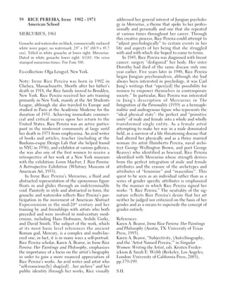 39 RICE PEREIRA, Irene 1902 - 1971
American School
MERCURIUS, 1961
Gouache and watercolor on black, commercially surfaced
white wove paper, no watermark. 24” x 18” (60.9 x 45.7
cm). Titled in white gouache at lower right: Mercurius.
Dated in white gouache lower right: 8/1/61. On verso
stamped numerous times: Tru-Tone 300.
Ex-collection: Olga Lengyel, New York.
Note: Irene Rice Pereira was born in 1902 in
Chelsea, Massachusetts. Shortly after her father’s
death in 1918, the Rice family moved to Brooklyn,
New York. Rice Pereira received her arts training
primarily in New York, mainly at the Art Students
League, although she also traveled to Europe and
studied in Paris at the Académie Moderne for the
duration of 1931. Achieving immediate commer-
cial and critical success upon her return to the
United States, Rice Pereira was an active partici-
pant in the modernist community at large until
her death in 1971 from emphysema. An avid writer
of books and articles, teacher (including at the
Bauhaus-esque Design Lab that she helped found
in NYC in 1936), and exhibitor at various galleries,
she was also one of the first women to receive a
retrospective of her work at a New York museum
with the exhibition: Loren MacIver, I. Rice Pereira:
A Retrospective Exhibition (Whitney Museum of
American Art, 1953).
In Irene Rice Pereira’s Mercurius, a fluid and
abstracted representation of the eponymous figure
floats in and glides through an indeterminable
void. Painterly in style and abstracted in form, the
gouache and watercolor reflects Rice Pereira’s par-
ticipation in the movement of American Abstract
Expressionism in the mid-20th
century and her
training by and friendships with artists who both
preceded and were involved in mid-century mod-
ernism, including Hans Hofmann, Arshile Gorky,
and David Smith. The subject of the work, which
at its most basic level references the ancient
Roman god, Mercury, is a complex and multi-lay-
ered one; in fact, it is in many ways a self-portrait.
Rice Pereira scholar, Karen A. Bearor, in Irene Rice
Pereira: Her Paintings and Philosophy, emphasizes
the importance of a focus on the artist’s biography
in order to gain a more nuanced appreciation of
Rice Pereira’s works. An avid writer and artist who
“self-conscious[ly] shap[ed]…her archive” and her
public identity through her works, Rice visually
addressed her general interest of Jungian psycholo-
gy in Mercurius, a theme that spoke to her profes-
sionally and personally and one that she repeated
at various times throughout her career. Through
this creative process, Rice Pereira could attempt to
“adjust psychologically” to certain events in her
life and aspects of her being that she struggled
with and with which she hoped to come to terms.
In 1943, Rice Pereira was diagnosed with breast
cancer: surgery “disfigured” her body. Her sister
Dorothy had died of the same disease only one
year earlier. Five years later in 1948, Rice Pereira
began Jungian psychoanalysis; although she had
always been interested in psychology, it was Carl
Jung’s writings that “open[ed] the possibility for
women to empower themselves in contemporary
society.” In particular, Rice Pereira was interested
in Jung’s description of Mercurius in The
Integration of the Personality (1939) as a hermaph-
roditic and androgynous figure who represents the
“ideal physical state”: the perfect and “primitive
unity” of male and female into a whole and wholly
transformed single entity. As a female artist
attempting to make her way in a male dominated
field, as a survivor of a life threatening disease that
had altered her physically and as a thrice married
woman (to artist Humberto Pereira, naval archi-
tect George Wellington Brown, and poet George
Reavey) who identified as bisexual, Rice Pereira
identified with Mercurius whose strength derives
from the perfect integration of male and female
attributes and the erasure of the archetypes and
attributes of “feminine” and “masculine”. This
quest to be seen as an individual rather than as a
series of gender specific attributes is emphasized
by the manner in which Rice Pereira signed her
works: “I. Rice Pereira.” The neutrality of the sig-
nature reflects Rice Pereira’s desire that her art
neither be judged nor criticized on the basis of her
gender and as a means to supersede the concept of
gender entirely.
References:
Karen A. Bearor, Irene Rice Pereira: Her Paintings
and Philosophy (Austin, TX: University of Texas
Press, 1993).
Karen A. Bearor, “Subjectivity, (Auto)biography,
and the ‘Artist Named Pereira,’” in Singular
Women: Writing the Artist, eds. Kristen Freder-
ickson & Sarah E. Webb (Berkeley, Los Angeles,
London: University of California Press, 2003),
pp.179-199.
S.H.
 
