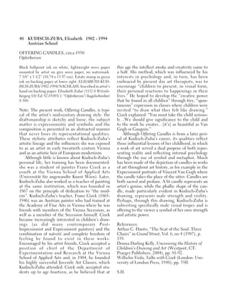 40 KUDISCH-ZUBA, Elisabeth 1902 - 1994
Austrian School
OFFERING CANDLES, circa 1950
Opferkerzen
Black ballpoint ink on white, lightweight wove paper
mounted by artist on grey wove paper, no watermark.
7 3/8” x 5 1/2” (18.74 x 13.97 cm). Estate stamp in green
ink on backing paper at lower right: ELISABETH KUD-
ISCH-ZUBA/ 1902-1994/ NACHLASS. Inscribed in artist’s
hand on backing paper: Elisabeth Zuba/ [115] 0 Witzels-
bergerg5/8/ Tel. 92 19 093/ 1. “Opferkerzen”/ kugelschreiber/
S 500.
Note: The present work, Offering Candles, is typi-
cal of the artist’s mid-century drawing style: the
draftsmanship is sketchy and loose, the subject
matter is expressionistic and symbolic and the
composition is presented in an abstracted manner
that never loses its representational qualities.
These stylistic attributes reflect Kudisch-Zuba’s
artistic lineage and the influences she was exposed
to as an artist in early twentieth century Vienna
and as an artistic heir of European modernism.
Although little is known about Kudisch-Zuba’s
personal life, her training has been documented:
she was a student of painter Franz Cizek as a
youth at the Vienna School of Applied Arts
(Universität für angewandte Kunst Wien). Later,
Kudisch-Zuba also worked as a teacher of painting
at the same institution, which was founded in
1867 on the principle of dedication to “the mod-
ern”. Kudisch-Zuba’s teacher, Franz Cizek (1865-
1946) was an Austrian painter who had trained at
the Academy of Fine Arts in Vienna where he was
friends with members of the Vienna Secession, as
well as a member of the Secession himself. Cizek
became increasingly interested in children’s draw-
ings (as did many contemporary Post-
Impressionist and Expressionist painters) and the
combination of naïveté and complete freedom of
feeling he found to exist in these works.
Encouraged by his artist friends, Cizek accepted a
position of chief of the Department of
Experimentation and Research at the Vienna
School of Applied Arts and, in 1904, he founded
his highly successful Juvenile Art Classes, which
Kudisch-Zuba attended. Cizek only accepted stu-
dents up to age fourteen, as he believed that at
this age the intellect awoke and creativity came to
a halt. His method, which was influenced by his
interests in psychology and, in turn, has been
embraced by present day art therapists, was to
encourage “children to present, in visual form,
their personal reactions to happenings in their
lives.” He hoped to develop the “creative power
that he found in all children” through free, “spon-
taneous” expression in classes where children were
invited “to draw what they felt like drawing.”
Cizek explained: “You must take the child serious-
ly…We should give significance to the child and
to the work he creates…[it’s] as beautiful as Van
Gogh or Gauguin.”
Although Offering Candles is from a later peri-
od of Kudisch-Zuba’s career, its qualities reflect
those influential lessons of her childhood, in which
a work of art served a dual purpose of both repre-
senting reality and reflecting internal psychology
through the use of symbol and metaphor. Much
has been made of the depiction of candles in works
of art throughout art history, as for example in the
Expressionist portraits of Vincent Van Gogh where
the candle takes the place of the sitter. Candles are
both sacred and profane. A lit candle represents an
artist’s genius, while the phallic shape of the can-
dle, made particularly evident in Kudisch-Zuba’s
drawing, represents male strength and virility.
Perhaps, through this drawing, Kudisch-Zuba is
subverting specifically male visual tropes and is
offering to the viewer a symbol of her own strength
and artistic power.
References:
Arthur C. Danto, “The Seat of the Soul: Three
Chairs” in Grand Street, Vol. 6, no 4 (1987), p.
159.
Donna Darling Kelly, Uncovering the History of
Children’s Drawing and Art (Westport, CT:
Praeger Publishers, 2004), pp. 81-92.
Wilhelm Viola, Talks with Cizek (London: Uni-
versity of London Press, 1948), pp. 35ff.
S.H.
 