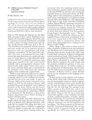 41 SALK, Lawrence Michael (“Larry”)
1936-2004
American School
PURE CLEAN, 1967
Collage laid to artist’s board with printing instructions.
Female image in pencil, watercolor and white heighten-
ing. Image: 17” x 13 1/2”. (43.2 x 34.3 cm). Overall: 18
1/4” x 14 7/8” (46.4 x 37.8 cm). Signed in marker on low-
erleft:L.Salk.Inscribedatlowerrightingraphite:KNIGHT
#4 p. 8. On verso of artist’s board: “BROWNIE BOARD”/
Cold Pressed/ DUNCAN, VAIL Co./ LOS ANGELES.
Note: In 1962, Knight–the Magazine for the Adult
Male, presented its first volume. Published in Los
Angeles, the bimonthly magazine offered the read-
er a selection of material including the centerfold
as well as articles covering current events and cul-
ture. In the January 1968 issue (Vol. 6, No. 4),
“The Call Wives of Long Island” tells the salacious
and news worthy tale of an infamous group of
housewives who ran a prostitution ring in the
“bedroom communities” of New York from 1962-
1964. The essay is accompanied by Larry Salk’s
vibrant title page illustration of a modern day iter-
ation of Venus. However, unlike Botticelli’s Birth
of Venus (1483-85) in which the eponymous nude
figure gazes chastely to the side, covers herself
modestly, and is accompanied by characters from
classical myth, Salk’s naked “Venus” gazes out at
the viewer and both holds and is surrounded by
the attributes of the 1960s housewife: cleaning
supplies, home cooked meals, coupon books.
While it seems that Larry Salk was not a regular
contributor to Knight, he certainly was no stranger
to popular culture or to the conflation of commer-
cial and fine art in his own works. A native of
Chicago, Salk and his family relocated to Los
Angeles in 1949 for the fashion industry. Salk
attended Chouinard Art Institute (now California
Institute of the Arts), UCLA, and Art Center
School, where he studied both advertising and
fashion art. Concurrently, he worked from 1960-62
as an illustrator for The Broadway, a chain of Los
Angeles department stores, before deciding to
become a freelance artist.
There is no doubt, that Salk’s illustration for
Knight reflects the larger Pop Art movement ush-
ered in by British artist, Richard Hamilton, with
works like his notable 1956 collage Just what is it
that makes today’s homes so different, so appealing?
1960s Los Angeles, in particular, was a hot bed of
creativity for young artists working within this
movement; they were exploring modern excess,
mass production, popular culture and advertising
in the post-WWII era and they were erasing the
boundary between commercial and fine art. Salk’s
collage, both in idea and practice, is similar to the
works of his contemporaries in California during
the mid-1960s: John Baldessari’s 1963 photographs
of the back of cargo trucks and fellow Chouinard
student, Edward Ruscha’s paintings and prints of
Standard Oil Stations. To this day, the art that was
created in Los Angeles during the 1960s has
remained pivotal and influential to the generations
of artists that have followed. Cal Arts graduate
Gregg Segal’s photography series 7 Days of
Garbage (2014), in which the subjects are pho-
tographed lying in their trash accumulated over a
week, owes a great deal to the earlier Pop Art
movement. And, in composition, theme, and
mood, these photographs bear a striking resem-
blance to Salk’s collage.
Salk’s collage is also similar to those works by
fellow (Northern) California artist and contempo-
rary Mel Ramos who is best known for his vibrant
paintings of pin-up style, female nudes. Salk’s work
is particularly reminiscent of Ramos’s lithographic
cutout construction: Candy, 1968. Created for a 6-
issue art journal published by William Copley and
Dmitri Petrov and printed in an edition of 2000,
Ramos likewise juxtaposes the nude female with
the products available for purchase, in this case,
the Baby Ruth candy bar. To further emphasize
this juxtaposition of objectification and consump-
tion, the nude woman is presented to the viewer or
“consumer” of Ramos’s work as a paper doll who
can be cut out and placed in the wrapping of the
Baby Ruth.
Perhaps because of the darkness and seediness
of the article which Salk’s illustration accompa-
nies, the pornographic context in which it appears,
and the confrontational nature of his female fig-
ure, his work also reflects a parallel movement to
Pop Art: No! Art. Like Pop, No! emerged in the
1960s, mainly in New York City, and it also
addressed issues related to current events and pop-
ular culture. However, No! Art was a much more
critical and arguably a more combative and dark
art form, emphasizing politics, sexuality, and the
failures of humanity, in a way that was intended to
shock its viewer. Often utilizing photography and
collaged “montages cut out of magazines and
newspapers,” No! artists wanted to reveal and con-
front the “narcotisized detachment” they saw per-
vading society in general and the art world,
specifically. In a 1974 review of No!, and with
 