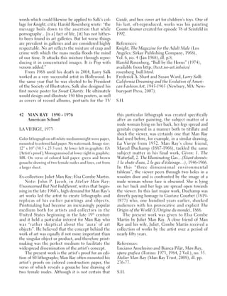 42 MAN RAY 1890 - 1976
American School
LA VIERGE, 1973
Color lithograph on off-white mediumweight wove paper,
mounted to colored laid paper. No watermark. Image size:
12” x 10” (30.5 x 25.5 cm). At lower left in graphite: EA
[Artist’s proof]; Monogrammed at lower right in graphite:
MR. On verso of colored laid paper: green and brown
gouache drawing of two female nudes and lines, cut from
a larger sheet.
Ex-collection: Juliet Man Ray; Elsa Combe Martin.
Note: John P. Jacob, in Atelier Man Ray:
Unconcerned But Not Indifferent, writes that begin-
ning in the late 1960’s, high demand for Man Ray’s
art works led the artist to create lithographs and
replicas of his earlier paintings and objects.
Printmaking had become an increasingly popular
medium both for artists and collectors in the
United States beginning in the late 19th
century
and it held a particular interest for Man Ray who
was “rather skeptical about the ‘aura’ of art
objects”. He believed that the concept behind the
work of art was equally if not more important than
the singular object or product, and therefore print-
making was the perfect medium to facilitate the
widespread dissemination of the artist’s concept.
The present work is the artist’s proof for an edi-
tion of 80 lithographs; Man Ray often mounted his
artist’s proofs on colored construction paper, the
verso of which reveals a gouache line drawing of
two female nudes. Although it is not certain that
this particular lithograph was created specifically
after an earlier painting, the subject matter of a
nude woman lying on her back, her legs spread and
genitals exposed in a manner both to titillate and
shock the viewer, was certainly one that Man Ray
had used before, for example, in a similar drawing,
La Vierge from 1952. Man Ray’s close friend,
Marcel Duchamp (1887-1968), tackled the same
subject matter in his final work, Given: 1. The
Waterfall, 2. The Illuminating Gas…(Étant donnés:
1 la chute d’eau, 2 le gaz d’éclairage…), 1946-1966.
In this “three dimensional environmental
tableau”, the viewer peers through two holes in a
wooden door and is confronted by the image of a
nude woman whose face is obscured. She is lying
on her back and her legs are spread open towards
the viewer. In this last major work, Duchamp was
directly paying homage to Gustave Courbet (1819-
1877) who, one hundred years earlier, shocked
audiences with his provocative and explicit The
Origin of the World (L’Origine du monde), 1866.
The present work was given to Elsa Combe
Martin by Juliet Man Ray. A close friend of Man
Ray and his wife, Juliet, Combe Martin received a
collection of works by the artist over a period of
nearly fifty years.
References:
Luciano Anselmino and Bianca Pilat, Man Ray,
opera grafica (Torino: 1973, 1984, 2 Vol.), no. 55.
Atelier Man Ray (Man Ray Trust, 2008), ill. pp.
276-77.
S.H.
words which could likewise be applied to Salk’s col-
lage for Knight, critic Harold Rosenberg wrote: “the
message boils down to the assertion that while
pornography…[is a] fact of life, [it] has not hither-
to been found in art galleries. But lot worse things
are prevalent in galleries and are considered highly
respectable. No art reflects the mixture of crap and
crime with which the mass media floods the mind
of our time. It attacks this mixture through repro-
ducing it in concentrated images. It is Pop with
venom added.”
From 1968 until his death in 2004, Larry Salk
worked as a very successful artist in Hollywood. In
the same year that he was elected to be President
of the Society of Illustrators, Salk also designed his
first movie poster for Sweet Charity. He ultimately
would design and illustrate 150 film posters, as well
as covers of record albums, portraits for the TV
Guide, and box cover art for children’s toys. One of
his last, oft-reproduced, works was his painting
Cosmo Kramer created for episode 38 of Seinfeld in
1992.
References:
Knight, The Magazine for the Adult Male (Los
Angeles: Sirkay Publishing Company, 1968),
Vol. 6, no. 4 (Jan 1968), ill. p.8.
Harold Rosenberg, “Bull by the Horns” (1974),
available from http: //text.no-art.info/en/
rosenberg_bull.html.
Frederick A. Sharf and Susan Ward, Larry Salk:
California Dreaming and the Evolution of Ameri-
can Fashion Art, 1945-1965 (Newbury, MA: New-
buryport Press, 2007).
S.H.
 