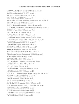 INDEX OF ARTISTS REPRESENTED IN THE EXHIBITION
AGRICOLA, Carl Joseph Alois (1779-1852), cat. nos. 6, 7
BARYE, Antoine-Louis (1796-1875), cat. no. 14
BOLDINI, Giovanni (1842-1931), cat. no. 32
BONHEUR, Rosa (1822-1899), cat. no. 16
BOUTET DE MONVEL, Bernard (1881-1949), cat. nos. 33, 34, 35
CANOVA, Antonio (1757-1822), cat. no. 5
CHAPU, Henri-Michel-Antoine (1833-1891), cat. no. 21
CLÉSINGER, Jean-Baptiste, called Auguste (1814-1883), cat. no. 17
DOBSON, Frank (1886-1963), cat. nos. 37, 38
ENGLISH SCHOOL, 1883, cat. no. 29
FAUVEAU, Félicie de (1801-1886), cat. no. 9
FERNKORN, Anton Dominik von (1813-1878), cat. no. 15
FEUCHÈRE, Jean-Jacques (1807-1852), cat. nos. 10, 11, 12
FRÉMIET, Emmanuel (1824-1910), cat. no. 23
FROMENTIN, Eugène (1820-1876), cat. no. 18
GEYGER, Ernst-Moritz (1861-1941), cat. no. 27
HANSEN, Hans Jacob (1853-1947), cat. no. 30
HETSCH, Gustav Friedrich (1788-1864), cat. no. 4
INGRES, Jean-Auguste-Dominique (1780-1867), cat. no. 8
ISOPI, Antonio von (1758-1833), cat. no. 3
KRUSE, Carl Max (1854-1942), cat. no. 26
KUDISCH-ZUBA, Elisabeth (1902-1994), cat. no. 40
LEGROS, Alphonse (1837-1911), cat. no. 20
MAN RAY (1890-1976), cat. no. 42
MEDNYÁNSZKY, László (1852-1919), cat. no. 31
MERCIÉ, Antonin (1845-1916), cat. no. 24
MONTICELLI, Adolphe-Joseph-Thomas (1824-1886), cat. no. 19
PEREIRA, Irene Rice (1902-1971), cat. no. 39
POSCH, Leonhard (1750-1831), cat. no. 2
RUDE, François (1784-1855), cat. no. 13
SAINT-GAUDENS, Augustus (1848-1907), cat. no. 22
SALK, Lawrence Michael (“Larry”) (1936-2004), cat. no. 41
SEEGEN, Franz-Xaver (1724-1780), cat. no. 1
STUCK, Franz von (1863-1928), cat. no. 25
SUDEIKIN, Sergei Yurievich (1882-1946), cat. no. 36
VASTAGH, Géza (1866-1919), cat. no. 28
 