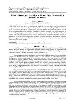 International Journal of Humanities and Social Science Invention
ISSN (Online): 2319 – 7722, ISSN (Print): 2319 – 7714
www.ijhssi.org Volume 2 Issue 10 ǁ October 2013ǁ PP.30-39

Ritual in Feminism; Feminism in Ritual: Osita Ezenwanebe’s
Shadows on Arrival
Lekan Balogun
Victoria University of Wellington, New Zealand

ABSTRACT: In the heart of Africa, cultural heritage and social vision as argued by Olu Obafemi, are often
merged as literature and/or theatre. They are deployed as instruments for social change and the awakening of
social consciousness, through the exploration and utilization of ritual imagination and folklore as both
technical framework and visional hallmarks, which are very striking. This paper dwells on the utilization of
such cultural trope to engage the issue of feminism and its major stimulus, patriarchy and to dilate on the sociopolitical and, even postcolonial situation as reflected in the society in recent time. Through a discourse of
Shadows on Arrival, a feminist/womanist play, the paper also shows that cultural materials can effectively
function to engage in contemporary discourse, which is not only germane but central to the understanding of
our specific socio-cultural realities.

KEYWORDS: culture, discourse, feminism, postcolonoialism, ritual, womanism.
I. INTRODUCTION
In ritual dramas, the plot and structure development are geared towards the attainment of a certain
sense of well-being. Even if the deployment of ideas and episodes do not pre-empt the denouement of a
performance, the ordering is such that a particular outcome is re-assured. There is a longing towards a
resolution of chaos, be it personal, communal or cosmic (Layiwola 26) [1].
In providing a definition for ritual that will also incorporate its theatrical nature, Schechner unwittingly
identifies five distinct elements. He notes that rituals have been considered as part of the evolutionary
development of animals (human beings in this sense); as structures with formal qualities and definable
relationships; as symbolic systems of meaning; as performative actions or processes and as experience. These
categories overlap(228)[2].There is no doubt that ritual as performance and as experience interjects with theatre,
especially if one considers Tambiah’s opinion of ritual as a “culturally constructed system of symbolic
communication, constituted of patterned and ordered sequences of words and acts, often expressed in multiple
media”(119)[3]. As such, one finds that in ritual, like theatre too, behaviour is arranged, condensed, exaggerated
and made rhythmic (231)[4].
From the classical Greek era of Sophocles and Aeschylus, through renaissance England’s Shakespeare,
Kyd and Marlowe, to contemporary Africa’s Soyinka, Ola Rotimi and J.P Clark, one can agree with Layiwola
that “nowhere is the life of the modern man more ritualized than in theatre”(29)[5]. This foregrounds the
universality of the dramatic experience, which often finds expression in the culture and practice of the society in
which it is produced. Like their men, two African female dramatists, Zulu Sofola and Ama Ata Aidoo, have
equally demonstrated awareness and versatility of the women folk, in the appropriation of ritual and cultural
materials, in order to dilate on the socio-political and, even postcolonial situations in their society.
In recent time, another strong female voice on the literary cum performance landscape in Nigeria is no doubt Osita
Ezenwanebe, whose humanism, as expressed in some of her plays, such as Giddy Festival, Daring Destiny and The Dawn of
Full Moon, is further entrenched by her recent work, Shadows on Arrival, in which a strong cultural belief of the Ibo society
from where she hails, becomes the central point of conflict in what she describes as “a celebration of the strength of women
in traditional African society and secondarily a statement on abuse of office”(1)[6]. Much as one agrees with the playwright
that the play is “primarily about the strength of traditional African womanhood”, yet one perceives another dimension to the
play-text’s intentions; that is, championing the inviolability of the sacred values and traditions, which have held people
together; the sanctity of a cultural practice that is gradually being eroded by Western/ foreign values, represented by
materialism, greed and misplaced trust against the background of the feminist/womanist concern that is the central thematic
preoccupation. This will form the focus of this paper, which examines the text against the background of its socio-cultural
milieu as presented by the playwright.

www.ijhssi.org

30 | P a g e

 