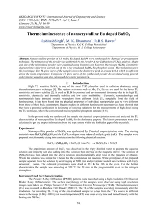 RESEARCH INVENTY: International Journal of Engineering and Science
ISBN: 2319-6483, ISSN: 2278-4721, Vol. 2, Issue 1
(January 2013), PP 16-19
www.researchinventy.com

       Thermoluminescence of nanocrystalline Eu doped BaSO4
                     RohitashSingh1, M. K. Dhasmana1, R.B.S. Rawat2
                             1
                              Department of Physics, K.G K. College Moradabad
                              2
                                Department of Physics, M. S. College Saharanpur



Abstract: Nanocrystalline powder of 0.1 mol% Eu doped BaSO4 were synthesized by chemical co-precipitation
technique. The formation of the powder was confirmed by the Powder X-ray Diffraction (PXRD) analysis. Shape
and size of the synthesized powder were examined using Transmission Electron Microscope (TEM). Dosimetric
characteristics have been carried out of the γ-ray irradiated BaSO4:Eu phosphors using Thermoluminescence
(TL) technique. The TL glow curve of the samples shows the dosimetric peak at around 456 K which is sufficient
above the room temperature. Composite TL glow curve of the synthesized powder deconvoluted using general
order kinetics equation and also calculated the kinetic parameters.

                                            I.    Introduction
          High TL sensitive BaSO4 is one of the most TLD phosphor used in radiation dosimetry using
thermoluminescence technique [1]. The various activators such as Mn, Cu, Eu etc are used for the better TL
sensitivity and more stability [2]. It used as TLD for personal and environmental dosimetry due to its high TL
sensitivity, chemically and thermally stability and low coast availability. Currently, nanotechnology and
nanomaterials have attracted several researchers from different fields [3], especially from the field of
luminescence. It has been found that the physical properties of individual nanoparticles can be very different
from those of their bulk counterparts. Recent studies on different luminescent nanomaterials have showed that
they have a potential application in dosimetry of ionizing radiations for the measurements of high doses using
the TL technique, where the conventional microcrystalline phosphors saturate [4–8].

         In the present study we synthesized the sample via chemical co-precipitation route and analyzed the TL
characteristics of nanocrystalline Eu doped BaSO4 for the dosimetry purpose. The kinetic parameters were also
calculated to get the proper information about the trap centers within the forbidden gape of the materials.

Experimental
         Nanocrystalline powder of BaSO4 was synthesized by Chemical co-precipitation route. The starting
materials were BaCl2,(NH4)2SO4and the EuCl3 as dopant were taken of analytic grade (AR). The samples were
prepared stoichiometric taking into consideration the following chemical reaction:

                          BaCl2 + (NH4)2SO4 + EuCl3 (0.1 mol %) → BaSO4:Eu + NH4Cl

         The appropriate amount of BaCl2 was dissolved in the triply distilled water to prepare the aqueous
solution and impurity salt also adding into this solution then stirring on the magnetic stirrer. The solution of
(NH4)2SO4was then added into the above solution stoichiometrically drop wise in the presence of ethanol.
Whole the solution was stirred for 3 hours for the compilation the reaction. White precipitate of the prepared
sample separate from the solution by centrifuging at 5000 rpm and precipitate washed several times with triply
deionized     water. The collected precipitates were dried at 373 K for 12h in the oven. For the further
characteristics the sample was annealing at 500 oC for 30 min in the programmable oven in the nitrogen
atmosphere.

Instrument Used For Characterization
          The Powder X-Ray Diffraction (PXRD) patterns were recorded using a high-resolution D8 Discover
Bruker X-ray Diffractometer. The surface morphology of the samples were observed using high resolution
images were taken on Philips Tecnai G2 30 Transmission Electron Microscope (TEM). Thermoluminescence
(TL) was recorded on Harshaw TLD Reader 3500 HT. The TL of the samples was taken immediately after the
irradiation. For recording TL, 5 mg of the pre-irradiated sample to γ-rays from the 137Cs source to different
doses in the range (0.1Gy–100 Gy) at room temperature(RT) was taken every time and heated linearly with the
heating rate 5K/Sec.

                                                      16
 
